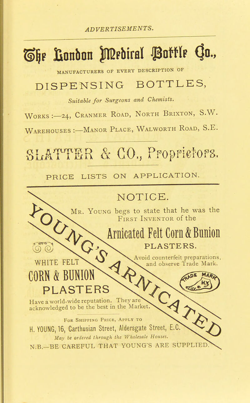 % Bonbon JIBfbiral #offlp (Jo., MANUFACTURERS OF EVERY DESCRIPTION OF DISPENSING BOTTLES, Suitable for Surgeons and Chemists. Works 1—24, Cranmer Road, North Brixton, S.W. Warehouses :—Manor Place, Walworth Road, S.E. SLATTER & CO., Proprietor. PRICE LISTS ON APPLICATION. o NOTICE. Mr. Young beers to state that he was the First Inventor of the Arnicated Felt Corn & Bunion PLASTERS. Avoid counterfeit preparations, and observe Trade Mark. 4r o WHITE FELT CORN & BUNION PLASTERS Have a world-wide reputation. They are > \_ \ acknowledged to be the best in the Market.>v ><S| For Shipping Price, Apply to ^<>w ^ H. YOUNG, 16, Carthusian Street, Aldersgate Street, E.C. May be ordered through the Wholesale Houses. N.B.—BE CAREFUL THAT YOUNG'S ARE SUPPLIED?