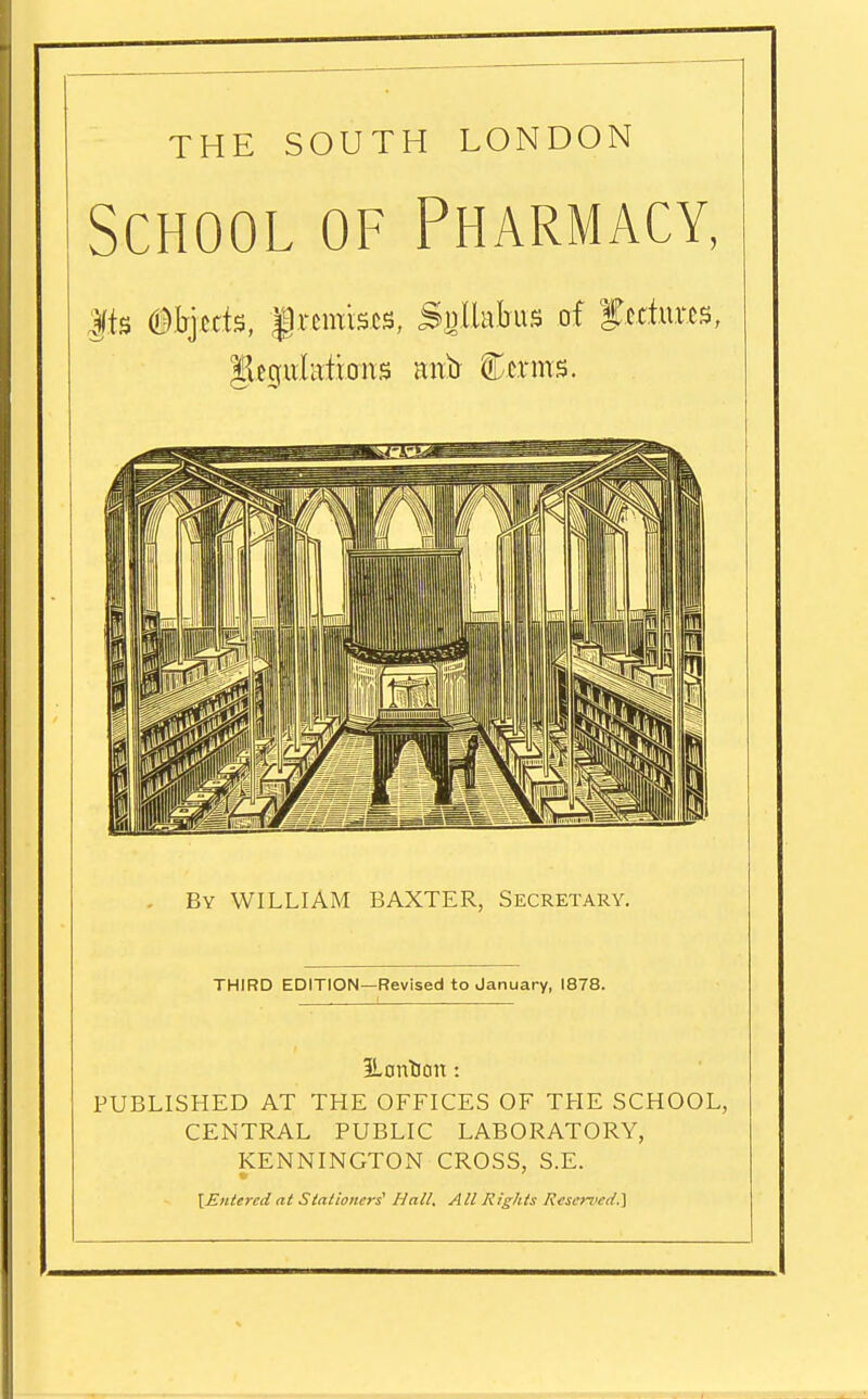THE SOUTH LONDON School of Pharmacy, |.ts Objects, |remises, Sglkta of fedur.es, Regulations attir Cerms. By WILLIAM BAXTER, Secretary. THIRD EDITION—Revised to January, 1878. JLontian: PUBLISHED AT THE OFFICES OF THE SCHOOL, CENTRAL PUBLIC LABORATORY, KENNINGTON CROSS, S.E. [Entered at Stationers' Hall. All Rights Reserved.}