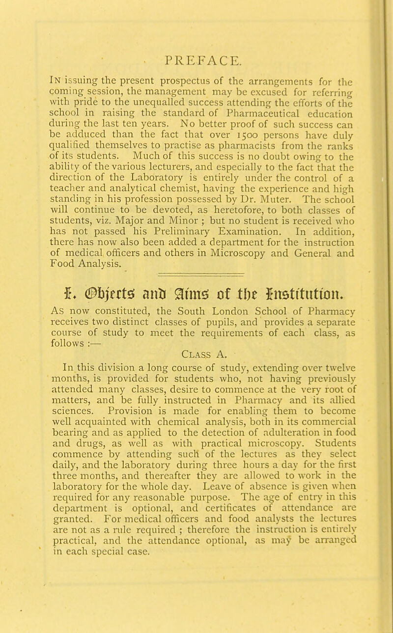 PREFACE. IN issuing the present prospectus of the arrangements for the coming session, the management may be excused for referring with pride to the unequalled success attending the efforts of the school in raising the standard of Pharmaceutical education during the last ten years. No better proof of such success can be adduced than the fact that over 1500 persons have duly qualified themselves to practise as pharmacists from the ranks of its students. Much of this success is no doubt owing to the ability of the various lecturers, and especially to the fact that the direction of the Laboratory is entirely under the control of a teacher and analytical chemist, having the experience and high standing in his profession possessed by Dr. Muter. The school will continue to be devoted, as heretofore, to both classes of students, viz. Major and Minor ; but no student is received who has not passed his Preliminary Examination. In addition, there has now also been added a department for the instruction of medical officers and others in Microscopy and General and Food Analysis. #. (Bhjnte anti aims of tl)e Institution. As now constituted, the South London School of Pharmacy receives two distinct classes of pupils, and provides a separate course of study to meet the requirements of each class, as follows :— Class A. In this division a long course of study, extending over twelve months, is provided for students who, not having previously attended many classes, desire to commence at the very root of matters, and be fully instructed in Pharmacy and its allied sciences. Provision is made for enabling them to become well acquainted with chemical analysis, both in its commercial bearing and as applied to the detection of adulteration in food and drugs, as well as with practical microscopy. Students commence by attending such of the lectures as they select daily, and the laboratory during three hours a day for the first three months, and thereafter they are allowed to work in the laboratory for the whole day. Leave of absence is given when required for any reasonable purpose. The age of entry in this department is optional, and certificates of attendance are granted. For medical officers and food analysts the lectures are not as a rule required ; therefore the instruction is entirely practical, and the attendance optional, as may be arranged in each special case.