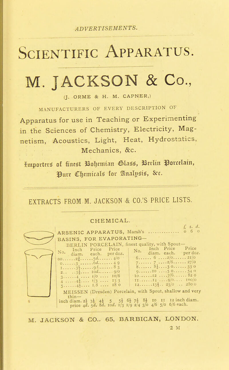 Scientific Apparatus. M. JACKSON & Co., (J. ORME & H. M. CAPNER,) MANUFACTURERS OF EVERY DESCRIPTION OF Apparatus for use in Teaching or Experimenting in the Sciences of Chemistry, Electricity, Mag- netism, Acoustics, Light, Heat, Hydrostatics, Mechanics, &c. Importers of finest JSoIjcnuan &laii, 38 trim Uomlatn, $urc Chemicals for analysis', &c. EXTRACTS FROM M. JACKSON & CO.'S PRICE LISTS. CHEMICAL. ARSENIC APPARATUS, Marsh's c BASINS, FOR EVAPORATING— BERLIN PORCELAIN, finest quality, with Spout- No. .I.nch Pri -P-'- I No, £ s. d. oo.. o.. Inch diam. ...2.%.. ■ ■ -3 •4 • ..Ik. ..4i, Price each. ..Sd... ..bd... ..9j... iod... . ,/o .. . f/3 •■ . i,8 ., Price per doz. ... 4/0 ..•49 ...83 ... g/o . 10/6 • 13 3 . 18 o 7- 8.. g.. 10.. 11.. 12. Inch diam. .. 6 .. ...10 . . .12 . ...IJ . ...I5i. MEISSEN thin- inch diam. 2J price 4a. (Dresden) Porcelain, with Spout Price each. . .2/0.. ..2/6.. ■ ■3C. ..50.. ..7/6.. ..g/o.. 25/0 shallow and very Price per doz. . 21/0 . 27/0 • 33 o • • 54  .. 82 0 100/0 280 o 3l 4i 5d. 8rf, 5 5^ 6i 7i H 10 11 12 inch diam. iod. 1/3 1/9 2/4 3/0 4/6 5/0 6/6 each. M. JACKSON & CO.. 65, BARBICAN, LONDON.
