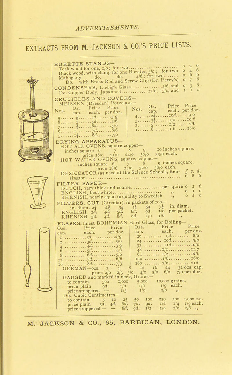 EXTRACTS FROM M. JACKSON & CO.'S PRICE LISTS. BURETTE STANDS— Teak wood for one, 2/0; for two............. ■ • ■■■ • •• • Black wood, with clamp for one Burette 3/0; for two o Mahogany do. do. 4/6 ; for two....... o Do. with Brass Rod and Screw Clip (Dr. Percy s) o CONDENSERS, Liebig's Glass ....2/6 &ni. ° Do. Copper Body, Japanntd 12/0, 15/0, and 1 CRUCIBLES AND COVERS— MEISSEN (Dresden) Porcelain- Oz. Price Price cap. each, perdoz. Ad 3 9 5<i 4'6 6d 5/6 yd 6/6 8rf 7/° DRYING APPARATUS- HOT AIR OVENS, square copper- inches square 6 789 price 18/0 21/0 24/0 30/0 HOT WATER OVENS, square inches square 6 7 Nos. 4.. 3-- 2. . I. . Oz. cap. . ,2|. • •5 • Price each. , .iod.. ..1/0 . ..1/2 . ..16. Price per doz. ...90 .. .10, 6 ...12/6 ...16/0 10 inches square. 33/0 each. PPer— . , 8 9 inches square. price 18/6 24/0 32/0 38/0 each. DESICCATOR (as used at the Science Schools, Ken- sington FILTER PAPER- DUTCH, very thick and coarse per quire ENGLISH, best white •••• » RHENISH, nearly equal inquahty to Swedish ,, FILTERS, CUT (Circular), in packets of 100- in. diam. 2\ 2% 34 44 54 74 ENGLISH 2d. 4d. $d. 6d. gd. 1/0 RHENISH 3d. 4<i. 8d. gd. 1/0 1/6 ., FLASKS, finest BOHEMIAN Hard Glass, for Boiling 8 6 in. diam. per packet. Ozs. cap. 1 . 2 . 4 • Price each. ...3d.... ...3d.... ...\d ...Sd.... ...6d.... ...yd ...id.... GERMAN—ozs Price j Ozs. per doz. cap. 2/9 20 . 3/0 z4 • 3 9 32 • 4/6 48 . 5/6 64 . 6/6 100 . 7/3 160 ■ 2 4 8 12 price 2/0 2/3 3/0 4/0 16 5/0 GAUGED and marked in neck, Grains- Price each. . gd.. . iod.. . nd.. .ill... .1/2... .1/6... .2/0... 24 6/0 Price per doz. 8/0 9/o 10/0 11/7 12/6 16/0 21/6 32 ozs. cap. 7/0 per doz. to contain 500 1,000 5,000 price plain gd. 1/0 1/6 price stoppered — 1/3 1/9 Do., Cubic Centimetres— to contain 5 10 25 50 price plain 3d. 4d. 6d. yd. price stoppered — — Sd. gd. 100 gd. 1/2 10,000 grains, l/g each. 2/0 „ 250 1/2 1/9 500 1/4 2/0 1,000 c.c. 1/9 each. 2/6 „