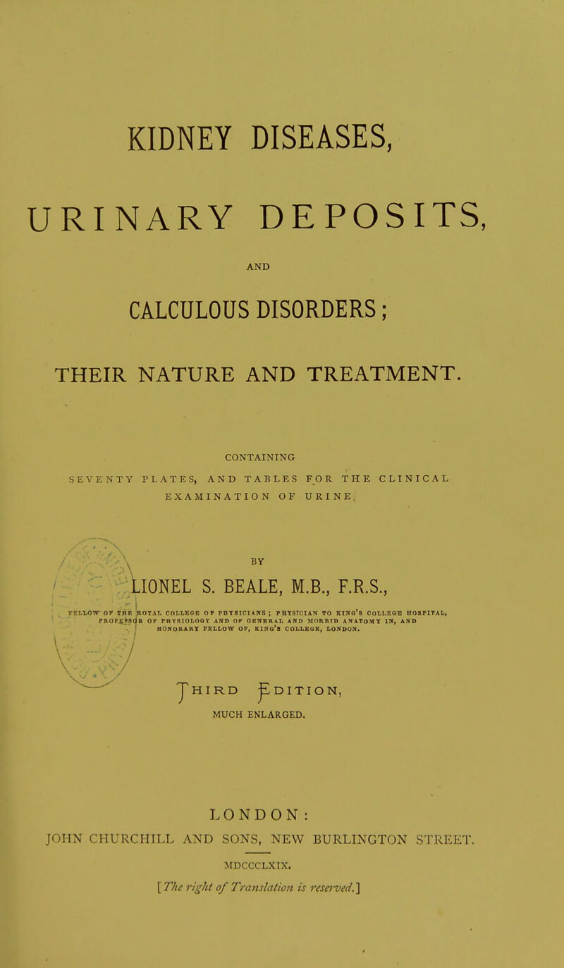 KIDNEY DISEASES, URINARY DEPOSITS, AND CALCULOUS DISORDERS; THEIR NATURE AND TREATMENT. CONTAINING SEVENTY PLATES, AND TABLES FOR THE CLINICAL EXAMINATION OF URINE, BY LIONEL S. BEALE, M.B, F.R.S., FELLOW OT IHE ROTAL COLLEGE OF PHTSICIANS; PHIfStCIAN TO KINo's COLLESE HOSPITAL, PBOP^SSOB OK PHYSIOLOGV AND OK OENERtL AND MORBID ANATOMIC IM, AND . J UONOKABX FELLOW OF, KINs'S COLLEGE, LONDON. JhIRD pDITION, MUCH ENLARGED. LONDON: JOHN CHURCHILL AND SONS, NEW BURLINGTON STREET. MDCCCLXIX. \The right of Translation is rese)'ved.'\
