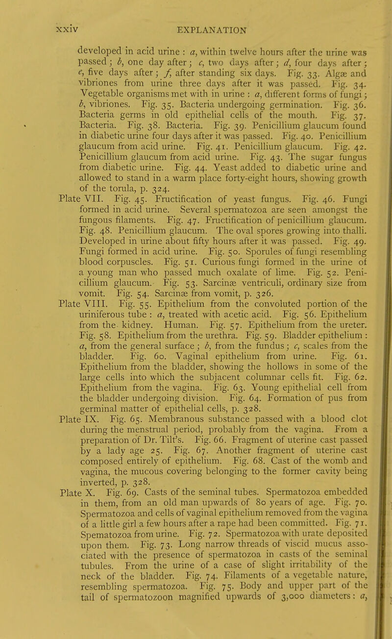 developed in acid urine : a, within twelve hours after the urine was passed; one day after; c, two days after; d, four days after; e, five days after; f, after standing six days. Fig. 33. Algse and vibriones from urine three days after it was passed. Fig. 34. Vegetable organisms met with in urine : different forms of fungi; ^, vibriones. Fig. 35. Bacteria undergoing germination. Fig. 36. Bacteria germs in old epithelial cells of the mouth. Fig. 37. Bacteria. Fig. 38. Bacteria. Fig. 39. Penicillium glaucum found in diabetic urine four days after it was passed. Fig. 40. Penicillium glaucum from acid urine. Fig. 41. Penicillium glaucum. Fig. 42. Penicillium glaucum from acid urine. Fig. 43. The sugar fungus from diabetic urine. Fig. 44. Yeast added to diabetic urine and allowed to stand in a warm place forty-eight hours, showing growth of the torula, p. 324. Plate VII. Fig. 45. Fructification of yeast fungus. Fig. 46. Fungi formed in acid urine. Several spermatozoa are seen amongst the fungous filaments. Fig. 47. Fructification of penicillium glaucum. Fig. 48. Penicillium glaucum. The oval spores growing into thalli. Developed in urine about fifty hours after it was passed. Fig. 49. Fungi formed in acid urine. Fig. 50. Sporules of fungi resembling blood corpuscles. Fig. 51. Curious fungi formed in the urine of a young man who passed much oxalate of lime. Fig. 52. Peni- cillium glaucum. Fig. 53. Sarcinge ventriculi, ordinary size from vomit. Fig. 54. Sarcinge from vomit, p. 326. Plate VIII. Fig. 55. Epithelium from the convoluted portion of the uriniferous tube : a, treated with acetic acid. Fig. 56. Epithelium from the- kidney. Human. Fig. 57. Epithelium from the ureter. Fig. 58. Epithelium from the urethra. Fig. 59. Bladder epithelium : a, from the general surface; from the fundus; c, scales from the bladder. Fig. 60. Vaginal epithelium from urine. Fig. 61. Epithelium from the bladder, showing the hollows in some of the large cells into which the subjacent columnar cells fit. Fig. 62. Epithelium from the vagina. Fig. 63. Young epithelial cell from the bladder undergoing division. Fig. 64. Formation of pus from germinal matter of epithelial cells, p. 328. Plate IX. Fig. 65. Membranous substance passed with a blood clot during the menstrual period, probably from the vagina. From a pi-eparation of Dr. Tilt's. Fig. 66. Fragment of uterine cast passed by a lady age 25. Fig. 67. Another fragment of uterine cast composed entirely of epithelium. Fig. 68. Cast of the womb and vagina, the mucous covering belonging to the former cavity being inverted, p. 328. Plate X. Fig. 69. Casts of the seminal tubes. Spermatozoa embedded in them, from an old man upwards of 80 years of age. Fig. 70. Spermatozoa and cells of vaginal epithelium removed from the vagina of a httle girl a few hours after a rape had been committed. Fig. 71. Spematozoa from urine. Fig. 72. Spermatozoa with urate deposited upon them. Fig. 73. Long narrow threads of viscid mucus asso- ciated with the presence of spermatozoa in casts of the seminal tubules. From the urine of a case of slight irritability of the neck of the bladder. Fig. 74. Filaments of a vegetable nature, resembling spermatozoa. Fig. 75. Body and upper part of the tail of spermatozoon magnified upwards of 3,000 diameters: a,