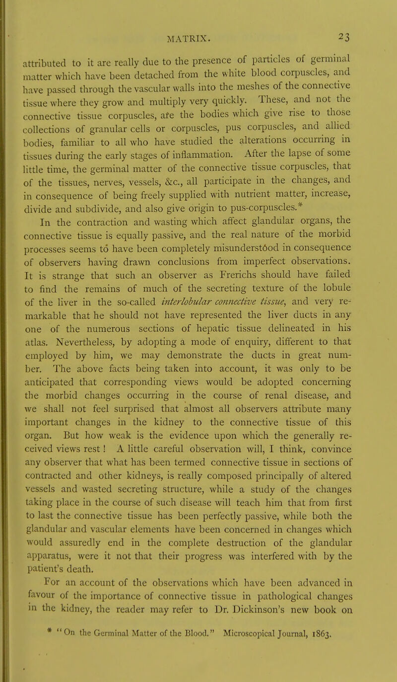 attributed to it core really due to the presence of particles of germinal matter which have been detached from the vshite blood corpuscles, and have passed through the vascular walls into the meshes of the connective tissue where they grow and multiply very quickly. These, and not the connective tissue corpuscles, ate the bodies which give rise to those collections of granular cells or corpuscles, pus coqDuscles, and allied bodies, familiar to all who have studied the alterations occurring in tissues during the early stages of inflammation. After the lapse of some little time, the germinal matter of the connective tissue corpuscles, that of the tissues, nerves, vessels, &c., all participate in the changes, and in consequence of being freely supplied with nutrient matter, increase, divide and subdivide, and also give origin to pus-corpuscles.* In the contraction and wasting which affect glandular organs, the connective tissue is equally passive, and the real nature of the morbid processes seems to have been completely misunderstood in consequence of observers having drawn, conclusions from imperfect observations. It is strange that such an observer as Frerichs should have failed to find the remains of much of the secreting texture of the lobule of the liver in the so-called interlobular connective tissue, and very re- markable that he should not have represented the liver ducts in any one of the numerous sections of hepatic tissue delineated in his atlas. Nevertheless, by adopting a mode of enquiry, different to that employed by him, we may demonstrate the ducts in great num- ber. The above facts being taken into account, it was only to be anticipated that corresponding views would be adopted concerning the morbid changes occurring in the course of renal disease, and we shall not feel surprised that almost all observers attribute many important changes in the kidney to the connective tissue of this organ. But how weak is the evidence upon which the generally re- ceived views rest! A little careful observation will, I think, convince any observer that what has been termed connective tissue in sections of contracted and other kidneys, is really composed principally of altered vessels and wasted secreting structure, while a study of the changes taking place in the course of such disease will teach him that from first to last the connective tissue has been perfectly passive, while both the glandular and vascular elements have been concerned in changes which would assuredly end in the complete destruction of the glandular apparatus, were it not that their progress was interfered with by the patient's death. For an account of the observations which have been advanced in favour of the importance of connective tissue in pathological changes m the kidney, the reader may refer to Dr. Dickinson's new book on * On the Germinal Matter of the Blood. Microscopical Journal, 1863.