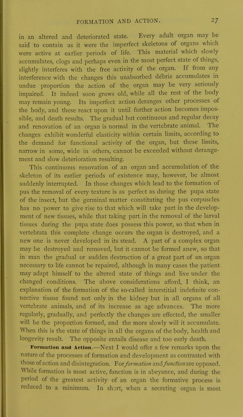 in an altered and deteriorated state. Every adult organ may be said to contain as it were the imperfect skeletons of organs which were active at eariier periods of life. This material which slowly accumulates, clogs and perhaps even in the most perfect state of things, slightly interferes with the free activity of the organ. If from any interference with the changes this unabsorbed ddbris accumulates in undue proportion the action of the. organ may be very seriously impaired. It indeed soon grows old, while all the rest of the body may remain young. Its imperfect action deranges other processes of the body, and these react upon it until further action becomes impos- sible, and death results. The gradual but continuous and regular decay and renovation of an organ is normal in the vertebrate animal. The changes exhibit wonderful elasticity within certain limits, according to the demand for functional activity of the organ, but these limits, narrow in some, wide in others, cannot be exceeded without derange- ment and slow deterioration resulting. This continuous renovation of an organ and accumulation of the skeleton of its earlier periods of existence may, however, be almost suddenly interrupted. In those changes which lead to the formation of pus the removal of every texture is as perfect as during the pupa state of the insect, but the germinal matter constituting the pus corpuscles has no power to give rise to that which will take part in the develop- ment of new tissues, while that taking part in the removal of the larval tissues during the pupa state does possess this power, so that when in vertebrata this complete change occurs the organ is destroyed, and a new one is never developed in its stead. A part of a complex organ may be destroyed and removed, but it cannot be formed anew, so that in man the gradual or sudden destruction of a great part of an organ necessary to life cannot be repaired, although in many cases the patient may adapt himself to the altered state of things and live under the changed conditions. The above considerations afford, I think, an explanation of the formation of the so-called interstitial indefinite con- nective tissue found not only in the kidney but in all organs of all vertebrate animals, and of its increase as age advances. The more regularly, gradually, and perfectly the changes are effected, the smaller will be the proportion formed, and the more slowly will it accumulate. When this is the state of things in all the organs of the body, health and longevity result. The opposite entails disease and too early death. Formation and Action.—Next I would offer a few remarks upon the nature of the processes of formation and development as contrasted with those of action and disintegration. Forformation and fimdion^vce opposed. While formation is most active, function is in abeyance, and during the period of the greatest activity of an organ the formative process is reduced to a minimum. In short, when a secreting organ is most