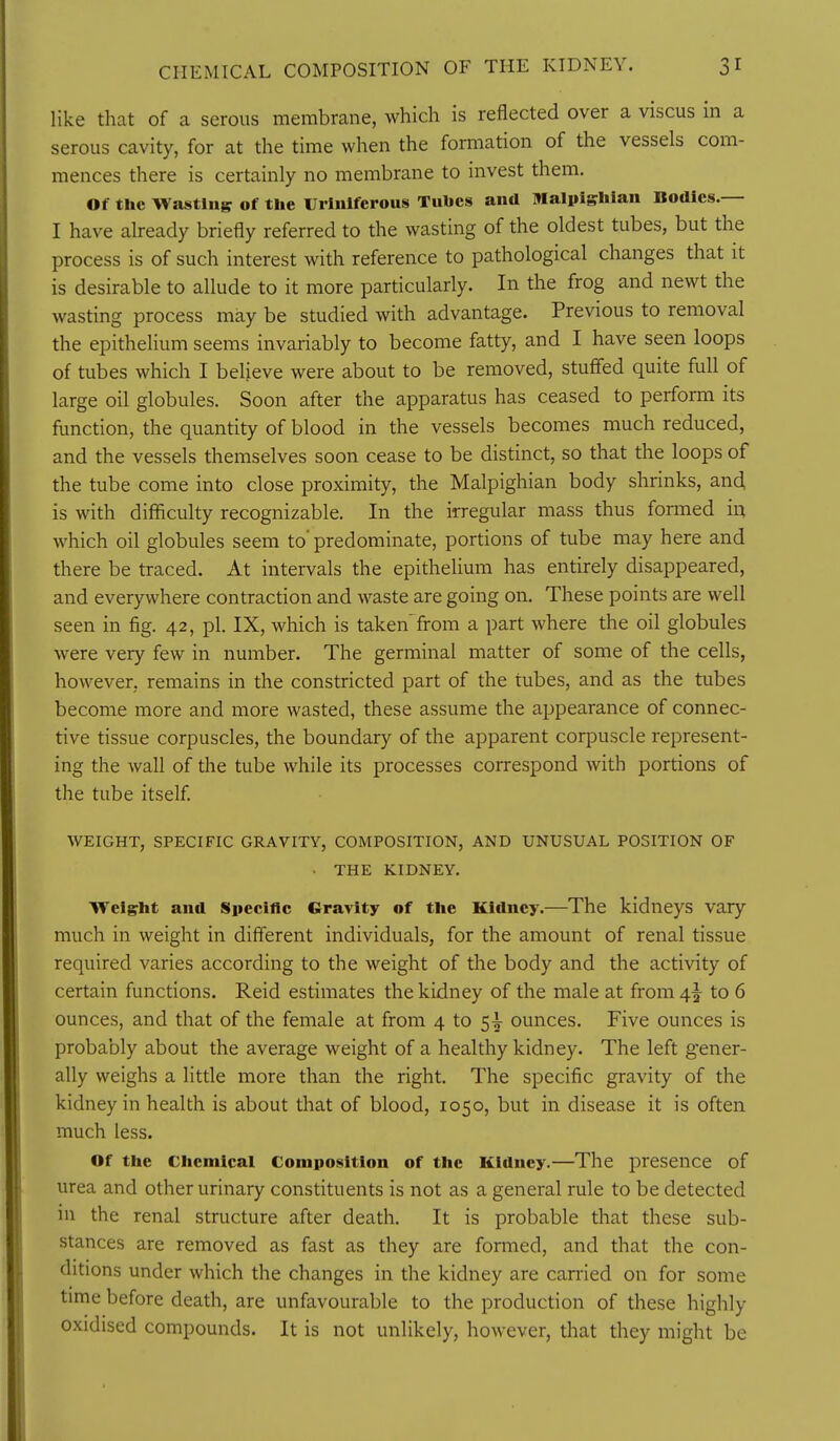 like that of a serous membrane, which is reflected over a viscus in a serous cavity, for at the time when the formation of the vessels com- mences there is certainly no membrane to invest them. Of the Wasting of the Urlnlfcrous Tubes and Malpighlan Bodies.— I have already briefly referred to the wasting of the oldest tubes, but the process is of such interest with reference to pathological changes that it is desirable to allude to it more particularly. In the frog and newt the wasting process may be studied with advantage. Previous to removal the epithelium seems invariably to become fatty, and I have seen loops of tubes which I believe were about to be removed, stuffed quite full of large oil globules. Soon after the apparatus has ceased to perform its function, the quantity of blood in the vessels becomes much reduced, and the vessels themselves soon cease to be distinct, so that the loops of the tube come into close proximity, the Malpighian body shrinks, and, is with difficulty recognizable. In the irregular mass thus formed in which oil globules seem to'predominate, portions of tube may here and there be traced. At intervals the epithelium has entirely disappeared, and everywhere contraction and waste are going on. These points are well seen in fig. 42, pi. IX, which is taken from a part where the oil globules were very few in number. The germinal matter of some of the cells, however, remains in the constricted part of the tubes, and as the tubes become more and more wasted, these assume the appearance of connec- tive tissue corpuscles, the boundary of the apparent corpuscle represent- ing the wall of the tube while its processes correspond with portions of the tube itself. WEIGHT, SPECIFIC GRAVITY, COMPOSITION, AND UNUSUAL POSITION OF ■ THE KIDNEY. Weight and Specinc Gravity of the Kidney.—The kidneys vary much in weight in different individuals, for the amount of renal tissue required varies according to the weight of the body and the activity of certain functions. Reid estimates the kidney of the male at from 4^ to 6 ounces, and that of the female at from 4 to 5^ ounces. Five ounces is probably about the average weight of a healthy kidney. The left gener- ally weighs a little more than the right. The specific gravity of the kidney in health is about that of blood, 1050, but in disease it is often much less. Of the Chemical Composition of the Kidney.—The presence of urea and other urinary constituents is not as a general rule to be detected in the renal structure after death. It is probable that these sub- stances are removed as fast as they are fonned, and that the con- ditions under which the changes in the kidney are carried on for some time before death, are unfavourable to the production of these highly oxidised compounds. It is not unlikely, however, that they might be