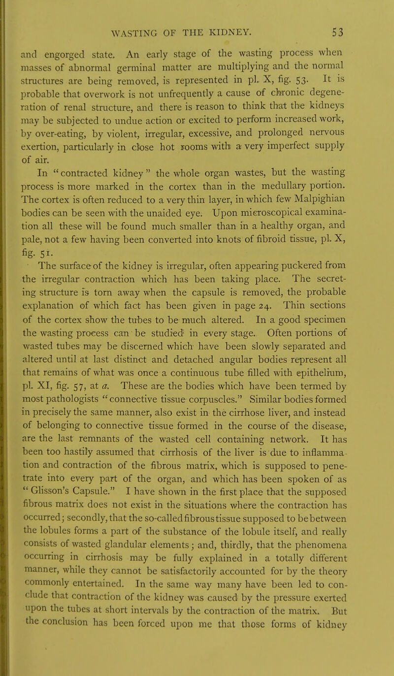 and engorged state. An early stage of the wasting process when masses of abnormal germinal matter are multiplying and the normal structures are being removed, is represented in pi. X, fig. 53. It is probable that overwork is not unfrequently a cause of chronic degene- ration of renal structure, and there is reason to think that the kidneys may be subjected to undue action or excited to perform increased work, by over-eating, by violent, irregular, excessive, and prolonged nervous exertion, particularly in cbse hot rooms with a very imperfect supply of air. In  contracted kidney  the whole organ wastes, but the wasting process is more marked in the cortex than in the medullary portion. The cortex is often reduced to a very thin layer, in which few Malpighian bodies can be seen with the unaided eye. Upon microscopical examina- tion all these will be found much smaller than in a healthy organ, and pale, not a few having been converted into knots of fibroid tissue, pi. X, fig- 51- The surface of the kidney is irregular, often appearing puckered from the irregular contraction which has been taking place. The secret- ing structure is torn away when the capsule is removed, the probable explanation of which fact has been given in page 24. Thin sections of the cortex show the tubes to be much altered. In a good specimen the wasting process can be studied' in every stage. Often portions of wasted tubes may be discerned which have been slowly separated and altered until at last distinct and detached angular bodies represent all that remains of what was once a continuous tube filled with epithelium, pi. XI, fig. 57, at a. These are the bodies which have been termed by most pathologists  connective tissue corpuscles. Similar bodies formed in precisely the same manner, also exist in the cirrhose liver, and instead of belonging to connective tissue formed in the course of the disease, are the last remnants of the wasted cell containing network. It has been too hastily assumed that cirrhosis of the liver is due to inflamma- tion and contraction of the fibrous matrix, which is supposed to pene- trate into every part of the organ, and which has been spoken of as  GHsson's Capsule. I have shown in the first place that the supposed fibrous matrix does not exist in the situations where the contraction has occurred; secondly, that the so-called fibrous tissue supposed to be between the lobules forms a part of the substance of the lobule itself, and really consists of wasted glandular elements; and, thirdly, that the phenomena occurring in cirrhosis may be fully explained in a totally different manner, while they cannot be satisfactorily accounted for by the theory commonly entertained. In the same way many have been led to con- clude that contraction of the kidney was caused by the pressure exerted upon the tubes at short intervals by the contraction of the matrix. But the conclusion has been forced upon me that those forms of kidney