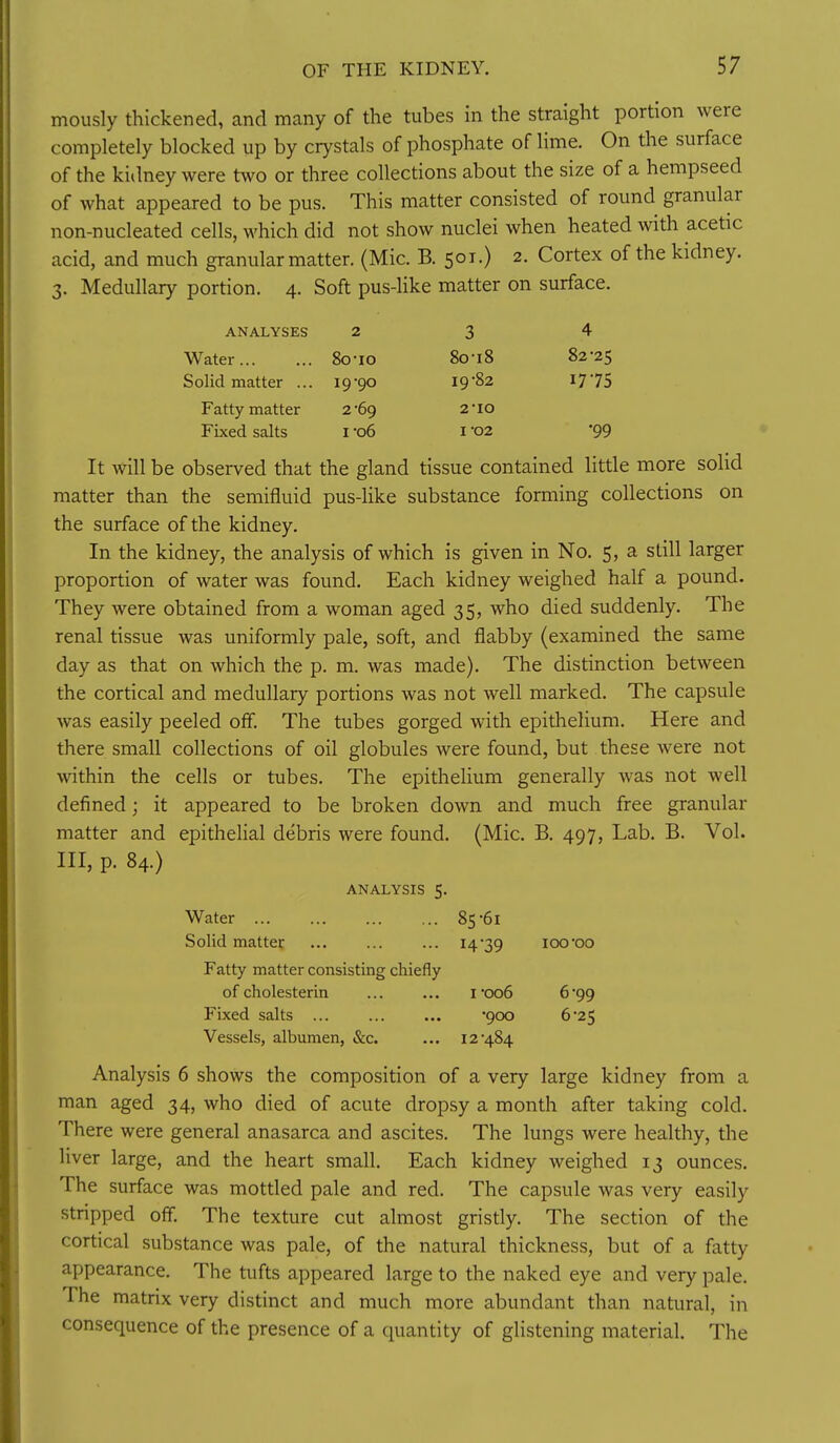 mously thickened, and many of the tubes in the straight portion were completely blocked up by crystals of phosphate of lime. On the surface of the kidney were two or three collections about the size of a hempseed of what appeared to be pus. This matter consisted of round granular non-nucleated cells, which did not show nuclei when heated with acetic acid, and much granular matter. (Mic. B. 501.) 2. Cortex of the kidney. 3. Medullary portion. 4. Soft pus-like matter on surface. ANALYSES 2 3 4 Water 8o*io 8o-i8 82-25 Solid matter ... 19-90 19-82 1775 Fatty matter 2*69 2-10 Fixed salts I-06 1-02 •99 It will be observed that the gland tissue contained little more solid matter than the semifluid pus-like substance forming collections on the surface of the kidney. In the kidney, the analysis of which is given in No. 5, a still larger proportion of water was found. Each kidney weighed half a pound. They were obtained from a woman aged 35, who died suddenly. The renal tissue was uniformly pale, soft, and flabby (examined the same day as that on which the p. m. was made). The distinction between the cortical and medullary portions was not well marked. The capsule was easily peeled off. The tubes gorged with epithelium. Here and there small collections of oil globules were found, but these were not within the cells or tubes. The epithelium generally was not well defined; it appeared to be broken down and much free granular matter and epithelial debris were found. (Mic. B. 497, Lab. B. Vol. Ill, p. 84.) ANALYSIS 5. Water 85-61 Solid matter 14 39 100-00 Fatty matter consisting chiefly of cholesterin 1-006 6-99 Fixed salts -900 6-25 Vessels, albumen, &c. ... 12-484 Analysis 6 shows the composition of a very large kidney from a man aged 34, who died of acute dropsy a month after taking cold. There were general anasarca and ascites. The lungs were healthy, the liver large, and the heart small. Each kidney weighed 13 ounces. The surface was mottled pale and red. The capsule was very easily stripped off. The texture cut almost gristly. The section of the cortical substance was pale, of the natural thickness, but of a fatty appearance. The tufts appeared large to the naked eye and very pale. The matrix very distinct and much more abundant than natural, in consequence of the presence of a quantity of glistening material. The