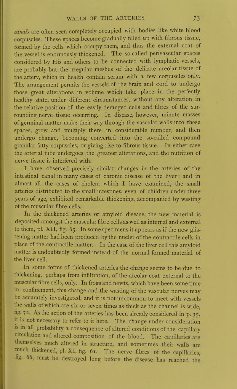canals are often seen completely occupied with bodies like white blood corpuscles. These spaces become gradually filled up with fibrous tissue, formed by the cells which occupy them, and thus the external coat of the vessel is enormously thickened. The so-called perivascular spaces considered by His and others to be connected with lymphatic vessels, are probably but the irregular meshes of the delicate areolar tissue of the artery, which in health contain serum with a few corpuscles only. The arrangement permits the vessels of the brain and cord to undergo those great alterations in volume which take place in the perfectly healthy state, under different circumstances, without any alteration in the relative position of the easily deranged cells and fibres of the sur- rounding nerve tissue occurring. In disease, however, minute masses of germinal matter make their way through the vascular walls into these spaces, grow and multiply there in considerable number, and then undergo change, becoming converted into the so-called compound granular fatty corpuscles, or giving rise to fibrous tissue. In either case the arterial tube undergoes the greatest alterations, and the nutrition of nerve tissue is interfered with. I have observed precisely similar changes in the arteries of the intestinal canal in many cases of chronic disease of the liver; and in almost all the cases of cholera which I have examined, the small arteries distributed to the small intestines, even of children under three years of age, exhibited remarkable thickening, accompanied by wasting of the muscular fibre cells. In the thickened arteries of amyloid disease, the new material is deposited amongst the muscular fibre cells as well as internal and external to them, pi. XII, fig. 65. In some specimens it appears as if the new gUs- tening matter had been produced by the nuclei of the contractile cells in place of the contractile matter. In the case of the liver cell this amyloid matter is undoubtedly formed instead of the normal formed material of the liver cell. In some forms of thickened arteries the change seems to be due to thickening, perhaps from infiltration, of the areolar coat external to the muscular fibre cells, only. In frogs and newts, which have been some time in confinement, this change and the wasting of the vascular nerves may be accurately investigated, and it is not uncommon to meet with vessels the walls of which are six or seven times as thick as the channel is wide, fig. 72. As the action of the arteries has been already considered in p. 35, it is not necessary to refer to it here. The change under consideration IS m all probability a consequence of altered conditions of the capillary circulation and altered composition of the blood. The capillaries are themselves much altered in structure, and sometimes their walls are much thickened, pi. XI, fig. 61. The nerve fibres of the capillaries, fig. 66, must be destroyed long before the disease has reached the