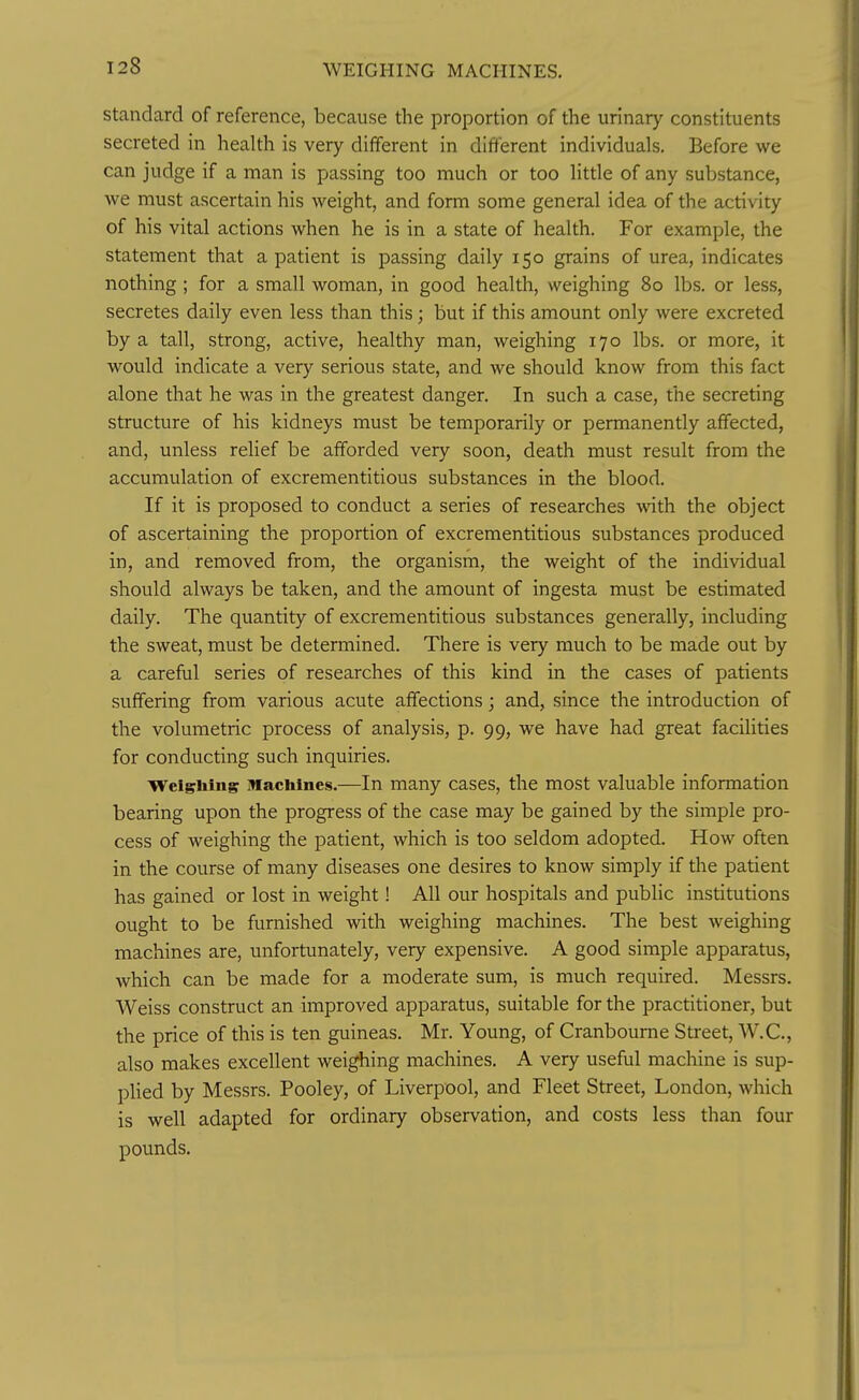 WEIGHING MACHINES. Standard of reference, because the proportion of the urinary constituents secreted in health is very different in different individuals. Before we can judge if a man is passing too much or too little of any substance, we must ascertain his weight, and form some general idea of the activity of his vital actions when he is in a state of health. For example, the statement that a patient is passing daily 150 grains of urea, indicates nothing ; for a small woman, in good health, weighing 80 lbs. or less, secretes daily even less than this; but if this amount only were excreted by a tall, strong, active, healthy man, weighing 170 lbs. or more, it would indicate a very serious state, and we should know from this fact alone that he was in the greatest danger. In such a case, the secreting structure of his kidneys must be temporarily or permanently affected, and, unless relief be afforded very soon, death must result from the accumulation of excrementitious substances in the blood. If it is proposed to conduct a series of researches Avith the object of ascertaining the proportion of excrementitious substances produced in, and removed from, the organism, the weight of the individual should always be taken, and the amount of ingesta must be estimated daily. The quantity of excrementitious substances generally, including the sweat, must be determined. There is very much to be made out by a careful series of researches of this kind in the cases of patients suffering from various acute affections; and, since the introduction of the volumetric process of analysis, p. 99, we have had great facilities for condvicting such inquiries. Weighing Machines.—In many cases, the most valuable information bearing upon the progress of the case may be gained by the simple pro- cess of weighing the patient, which is too seldom adopted. How often in the course of many diseases one desires to know simply if the patient has gained or lost in weight! All our hospitals and public institutions ought to be furnished with weighing machines. The best weighing machines are, unfortunately, very expensive. A good simple apparatus, which can be made for a moderate sum, is much required. Messrs. Weiss construct an improved apparatus, suitable for the practitioner, but the price of this is ten guineas. Mr. Young, of Cranboume Street, W.C., also makes excellent weighing machines. A very useful machine is sup- plied by Messrs. Pooley, of Liverpool, and Fleet Street, London, which is well adapted for ordinary observation, and costs less than four pounds.