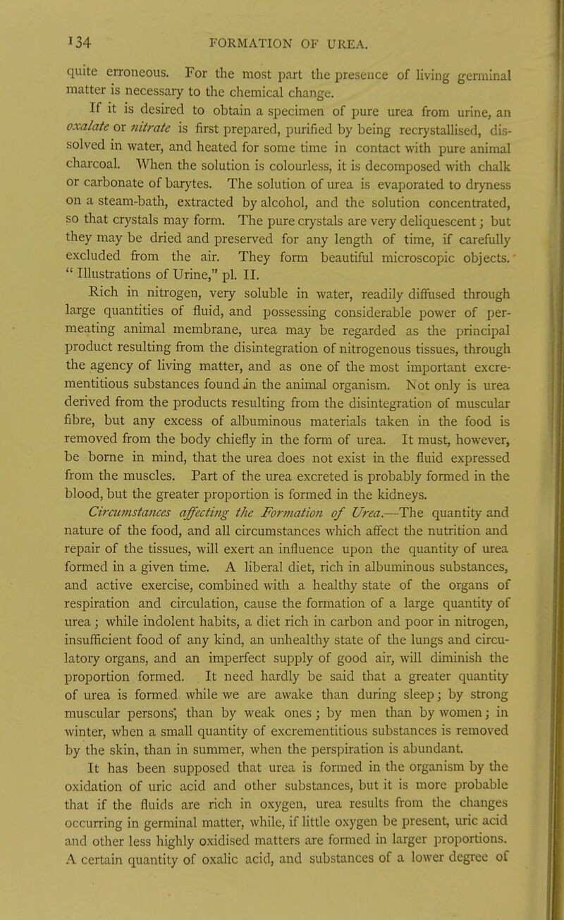 134 FORMATION OF UREA. quite eiToneous. For the most part the presence of living germinal matter is necessary to the chemical change. If It is desired to obtain a specimen of pure urea from urine, an oxalate or 7iitrate is first prepared, purified by being recrystallised, dis- solved in water, and heated for some time in contact with pure animal charcoal. When the solution is colourless, it is decomposed with chalk or carbonate of barytes. The solution of urea is evaporated to dryness on a steam-bath, extracted by alcohol, and the solution concentrated, so that crystals may form. The pure crystals are very deliquescent; but they may be dried and preserved for any length of time, if carefully excluded from the air. They form beautiful microscopic objects.  Illustrations of Urine, pi. II. Rich in nitrogen, very soluble in water, readily diffused through large quantities of fluid, and possessing considerable power of per- meating animal membrane, urea may be regarded as the principal product resulting from the disintegration of nitrogenous tissues, through the agency of living matter, and as one of the most important excre- mentitious substances found in the animal organism. Not only is urea derived from the products resulting from the disintegration of muscular fibre, but any excess of albuminous materials taken in the food is removed from the body chiefly in the form of urea. It must, however, be borne in mind, that the urea does not exist in the fluid expressed from the muscles. Part of the urea excreted is probably formed in the blood, but the greater proportion is formed in the kidneys. Cirmmstances affecting the Formation of Urea.—The quantity and nature of the food, and all circumstances which affect the nutrition and repair of the tissues, will exert an influence upon the quantity of urea formed in a given time. A liberal diet, rich in albuminous substances, and active exercise, combined with a healthy state of the organs of respiration and circulation, cause the formation of a large quantity of urea; while indolent habits, a diet rich in carbon and poor in nitrogen, insufficient food of any kind, an unhealthy state of the lungs and circu- latory organs, and an imperfect supply of good air, will diminish tlie proportion formed. It need hardly be said that a greater quantity of urea is formed while we are awake than during sleep; by strong muscular persons than by weak ones; by men than by women; in winter, when a small quantity of excrementitious substances is removed by the skin, than in summer, when the perspiration is abundant. It has been supposed that urea is formed in the organism by the oxidation of uric acid and other substances, but it is more probable that if the fluids are rich in oxygen, urea results from tlie changes occurring in germinal matter, while, if little oxygen be present, uric acid and other less highly oxidised matters are formed in larger proportions. A certain quantity of oxalic acid, and substances of a lower degree of