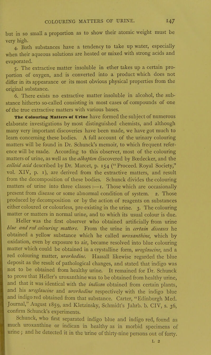 COLOURING MATTERS OF URINE. but in so small a proportion as to show their atomic weight must be very high. 4. Both substances have a tendency to take up water, especially when their aqueous solutions are heated or mixed with strong acids and evaporated. 5. The extractive matter insoluble in ether takes up a certain pro- portion of oxygen, and is converted into a product which does not differ in its appearance or its most obvious physical properties from the original substance. 6. There exists no extractive matter insoluble in alcohol, the sub- stance hitherto so-called consisting in most cases of compounds of one of the true extractive matters with various bases. The Colouring Matters of Urine have formed the subject of numerous elaborate investigations by most distinguished chemists, and although many very important discoveries have been made, we have got much to learn concerning these bodies. A full account of the urinary colouring matters will be found in Dr. Schunck's memoir, to which frequent refer- ence will be made. According to this observer, most of the colouring matters of urine, as well as the alkapton discovered by Boedecker, and the colloid acid described by Dr. Marcet, p. 154 (Proceed. Royal Society, vol. XIV, p. i), are derived from the extractive matters, and result from the decomposition of these bodies. Schunck divides the colouring matters of urine into three classes :—i. Those which are occasionally present from disease or some abnormal condition of system. 2. Those produced by decomposition or by the action of reagents on substances either coloured or colourless, pre-existing in the urine. 3. The colouring matter or matters in normal urine, and to which its usual colour is due. Heller was the first observer who obtained artificially from urine bltie and red colouring matters. From the urine in certain diseases he obtained a yellow substance which he called uroxant/mie, which by oxidation, even by exposure to air, became resolved into blue colouring matter which could be obtained in a crystalline form, uroglaucine, and a red colouring matter, urorhodi?ie. Hassall likewise regarded the blue deposit as the result of pathological changes, and stated that indigo was not to be obtained from healthy urine. It remained for Dr. Schunck to prove that Heller's uroxanthine was to be obtained from healthy urine, and that it was identical with the i7idican obtained from certain plants, and his uroglaucine and urorhodine respectively with the indigo blue and indigo red obtained from that substance. Carter, Edinburgh Med. Journal, August 1859, and Kletzinsky, Schmidt's Jahrb. b. CIV, s. 36, confirm Schunck's experiments. Schunck, who first separated indigo blue and indigo red, found as much uroxanthine or indican in healthy as in morbid specimens of urine ; and he detected it in the Urine of thirty-nine persons out of forty. L 2