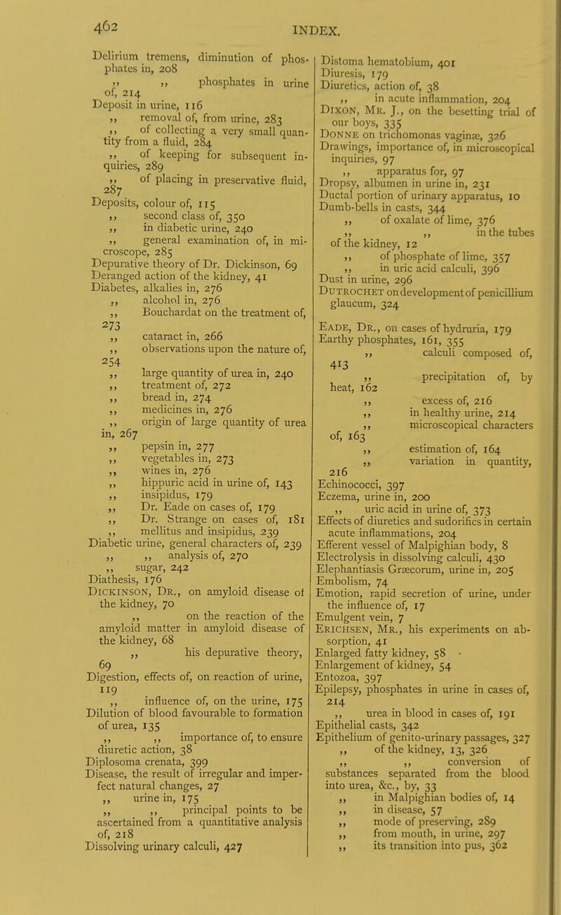 Delirium tremens, diminution of phos- phates in, 208 M phosphates in urine of, 214 Deposit in urine, 116 ,, removal of, from urine, 283 ,, of collecting a very small quan- tity from a fluid, 284 of keeping for subsequent in- quiries, 289 ,, of placing in presei-vative fluid, 287 Deposits, colour of, 1x5 second class of, 350 in dialectic urine, 240 general examination of, in mi- croscope, 285 Depui'ative theory of Dr. Dickinson, 69 Deranged action of the kidney, 41 Diabetes, alkalies in, 276 ., alcohol in, 276 ,, Bouchardat on the treatment of, 273 ,, cataract in, 266 ,, observations upon the nature of, 254 ,, large quantity of urea in, 240 ,, treatment of, 272 ,, bread in, 274 ,, medicines in, 276 ,, origin of large quantity of urea in, 267 pepsin in, 277 vegetables in, 273 wines in, 276 hippuric acid in urine of, 143 ,, insipidus, 179 Dr. Eade on cases of, 179 ,, Dr. Strange on cases of, 181 ,, mellitus and insipidus, 239 Diabetic urine, general characters of, 239 ,, ,, analysis of, 270 ,, sugar, 242 Diathesis, 176 Dickinson, Dr., on amyloid disease ot the kidney, 70 ,, on the reaction of the amyloid matter in amyloid disease of the kidney, 68 his depurative theory, 69 Digestion, effects of, on reaction of urine, 119 ,, influence of, on the urine, 175 Dilution of blood favourable to formation of urea, 135 ,, importance of, to ensure diuretic action, 38 Diplosoma crenata, 399 Disease, the result of irregular and imper- fect natural changes, 27 „ urine in, 175 ,, principal points to be ascertained from a quantitative analysis of, 2x8 Dissolving urinary calculi, 427 9> Distoma hematobium, 401 Diuresis, 179 Diuretics, action of, 38 ,, in acute inflammation, 204 Dixon, Mr. J., on the besettmg trial of our boys, 335 Donne on trichomonas vaginae, 326 Drawings, importance of, in microscopical inquiries, 97 ,, apparatus for, 97 Dropsy, albumen in urine in, 231 Ductal portion of urinary apparatus, xo Dumb-bells in casts, 344 ,, of oxalate of lime, 376 ,) ,, in the tubes of the kidney, X2 ,, of phosphate of lime, 357 ,, in uric acid calculi, 396 Dust in urine, 296 DUTROCHET on development of penicillium glaucum, 324 Eade, Dr., on cases of hydruria, 179 Earthy phosphates, x6x, 355 >> calculi composed of, 413 precipitation of, by heat, X62 excess of, 216 ,, in healthy urine, 214 ,, microscopical characters of, 163 estimation of, 164 ,, variation in quantity, 2x6 Echinococci, 397 Eczema, urine in, 200 ,, uric acid in urine of, 373 Effects of diuretics and sudorifics in certain acute inflammations, 204 Efferent vessel of Malpighian body, 8 Electrolysis in dissolving calculi, 430 Elephantiasis Grsecorum, urine in, 205 Embolism, 74 Emotion, rapid secretion of urine, imder the influence of, X7 Emulgent vein, 7 Erichsen, Mr., his experiments on ab- sorption, 4X Enlarged fatty kidney, 58 • Enlargement of kidney, 54 Entozoa, 397 Epilepsy, phosphates in urine in cases of, 214 ,, urea in blood in cases of, 191 Epithelial casts, 342 Epithelium of genito-urinary passages, 327 ,, of the kidney, 13, 326 ,, ,, conversion of substances separated from the blood into urea, &c., by, 33 ,, in Mal]5ighian bodies of, 14 ,, in disease, 57 ,, mode of preser\'ing, 2S9 from mouth, in urine, 297 its transition into pus, 362 9>