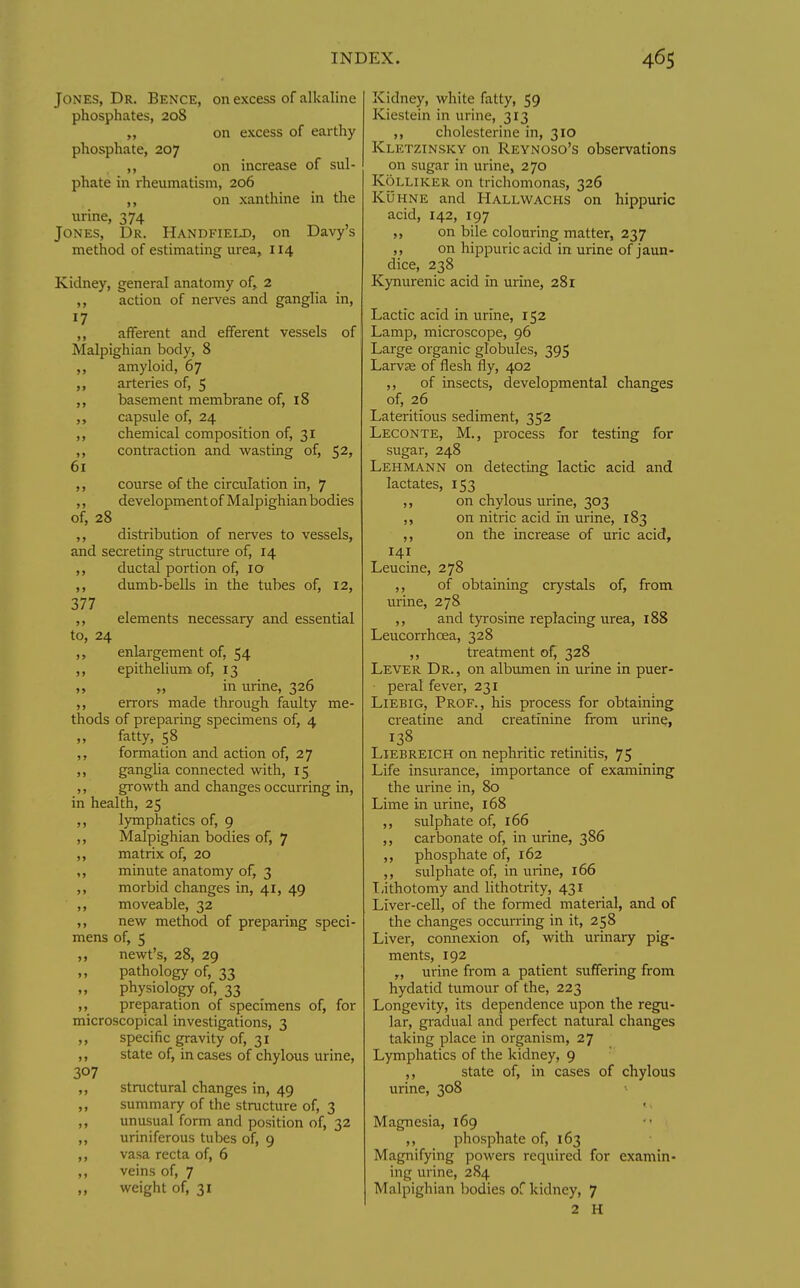 Jones, Dr. Bence, on excess of alkaline phosphates, 208 „ on excess of earthy phosphate, 207 ,, on increase of sul- phate in rheumatism, 206 ,, on xanthine in the urine, 374 Jones, Dr. Handfield, on Davy's method of estimating urea, 114 Kidney, general anatomy of, 2 ,, action of nerves and ganglia in, 17 ,, afferent and efferent vessels of Malpighian body, 8 ,, amyloid, 67 ,, arteries of, 5 basement membrane of, 18 ,, capsule of, 24 ,, chemical composition of, 31 ,, contraction and wasting of, $2, 61 course of the circulation in, 7 ,, developmentof Malpighianbodies of, 28 ,, distribution of nerves to vessels, and secreting structure of, 14 ,, ductal portion of, 10 ,, dumb-bells in the tubes of, 12, 377 ,, elements necessary and essential to, 24 enlargement of, 54 ,, epithelium of, 13 in urine, 326 errors made through faulty me- thods of preparing specimens of, 4 fatty, 58 ,, formation and action of, 27 j> gangha connected with, 15 ,, growth and changes occurring in, in health, 25 ,, lymphatics of, 9 ,, Malpighian bodies of, 7 ,, matrix of, 20 ,, minute anatomy of, 3 ,, morbid changes in, 41, 49 ,, moveable, 32 ,, new method of preparing speci- mens of, 5 ,, newt's, 28, 29 pathology of, 33 physiology of, 33 ,, preparation of specimens of, for microscopical investigations, 3 ,, specific gravity of, 31 ,, state of, in cases of chylous urine, 307 ,, stnictural changes in, 49 ,, summary of the structure of, 3 ,, unusual form and position of, 32 ,, uriniferous tubes of, 9 ,, vasa recta of, 6 ,, veins of, 7 „ weight of, 31 Kidney, white fatty, 59 Kiestein in urine, 313 ,, cholesterine in, 310 Kletzinsky on Reynoso's observations on sugar in urine, 270 KoLLiKER on trichomonas, 326 KuHNE and Hallw^achs on hippuric acid, 142, 197 on bile colouring matter, 237 ,, on hippuric acid in urine of jaun- dice, 238 Kynurenic acid in urine, 281 Lactic acid in urine, 152 Lamp, microscope, 96 Large organic globules, 395 Larvje of flesh fly, 402 ,, of insects, developmental changes of, 26 Lateritious sediment, 352 Leconte, M., process for testing for sugar, 248 Lehmann on detecting lactic acid and lactates, 153 ,, on chylous urine, 303 ,, on nitric acid in urine, 183 ,, on the increase of uric acid, 141 Leucine, 278 ,, of obtaining crystals of, from urine, 278 and tyrosine replacing urea, 188 Leucorrhoea, 328 ,, treatment of, 328 Lever Dr., on albumen in urine in puer- peral fever, 231 Liebig, Prof., his process for obtaining creatine and creatinine from urine, Liebreich on nephritic retinitis, 75 Life insurance, importance of examining the urine in, 80 Lime in urine, 168 ,, sulphate of, 166 carbonate of, in urine, 386 ,, phosphate of, 162 ,, sulphate of, in urine, 166 I,ithotomy and lithotrity, 431 Liver-cell, of the formed material, and of the changes occun-ing in it, 258 Liver, connexion of, with urinary pig- ments, 192 „ urine from a patient suffering from hydatid tumour of the, 223 Longevity, its dependence upon the regu- lar, gradual and perfect natural changes taking place in organism, 27 Lymphatics of the kidney, 9 ,, state of, in cases of chylous urine, 308 Magnesia, 169 ,, phosphate of, 163 Magnifying powers required for examin- ing urine, 284 Malpighian bodies of kidney, 7 2 H