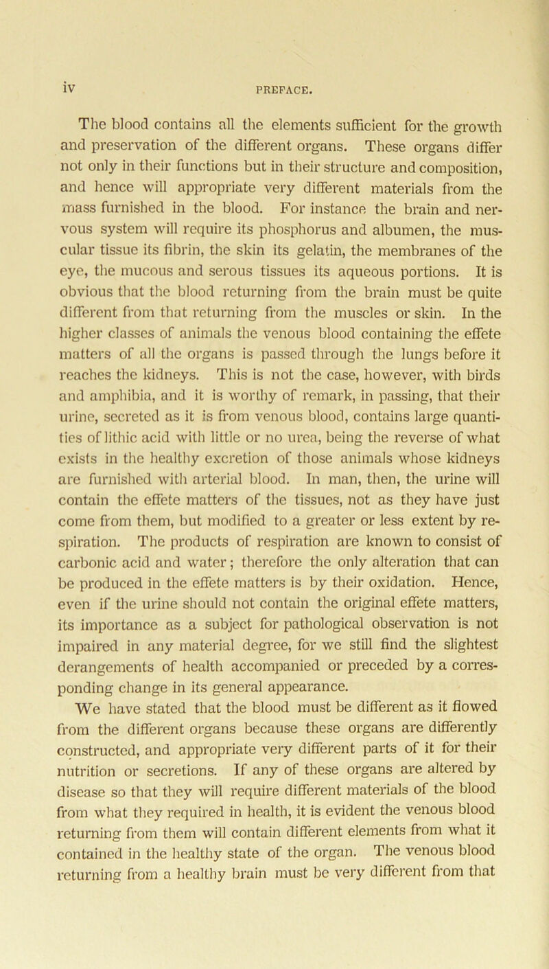 The blood contains all the elements sufficient for the growth and preservation of the different organs. These organs differ not only in their functions but in their structure and composition, and hence will appropriate very different materials from the mass furnished in the blood. For instance the brain and ner- vous system will require its phosphorus and albumen, the mus- cular tissue its fibrin, the skin its gelatin, the membranes of the eye, the mucous and serous tissues its aqueous portions. It is obvious that the blood returning from the brain must be quite different from that returning from the muscles or skin. In the higher classes of animals the venous blood containing the effete matters of all the organs is passed through the lungs before it reaches the kidneys. This is not the case, however, with birds and amphibia, and it is worthy of remark, in passing, that their urine, secreted as it is from venous blood, contains large quanti- ties of lithic acid with little or no urea, being the reverse of what exists in the healthy excretion of those animals whose kidneys are furnished with arterial blood. In man, then, the urine will contain the effete matters of the tissues, not as they have just come from them, but modified to a greater or less extent by re- spiration. The products of respiration are known to consist of carbonic acid and water; therefore the only alteration that can be produced in the effete matters is by their oxidation. Hence, even if the urine should not contain the original effete matters, its importance as a subject for pathological observation is not impaired in any material degree, for we still find the slightest derangements of health accompanied or preceded by a corres- ponding change in its general appearance. We have stated that the blood must be different as it flowed from the different organs because these organs are differently constructed, and appropriate very different parts of it for their nutrition or secretions. If any of these organs are altered by disease so that they will require different materials of the blood from what they required in health, it is evident the venous blood returning from them will contain different elements from what it contained in the healthy state of the organ. The venous blood returning from a healthy brain must be very different from that