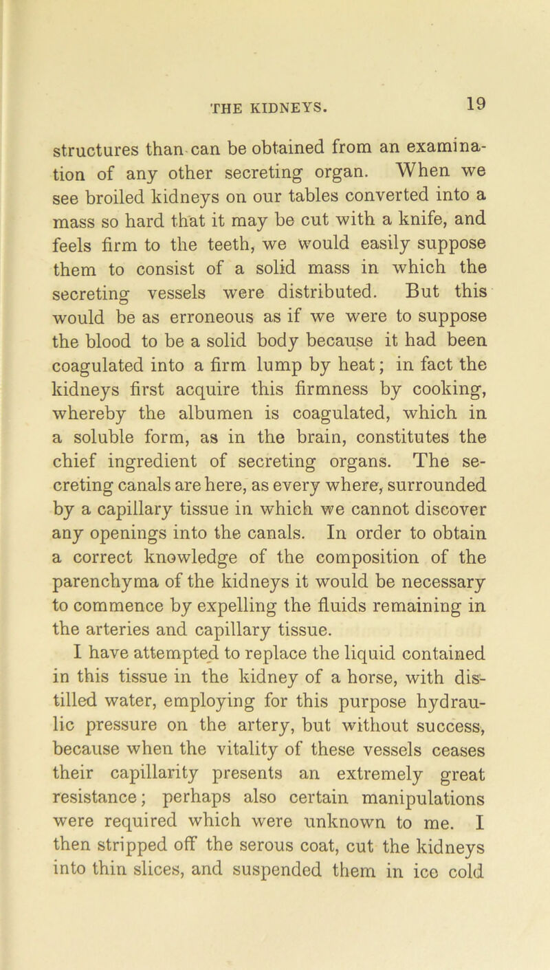 structures than can be obtained from an examina- tion of any other secreting organ. When we see broiled kidneys on our tables converted into a mass so hard that it may be cut with a knife, and feels firm to the teeth, we would easily suppose them to consist of a solid mass in which the secreting vessels were distributed. But this would be as erroneous as if we were to suppose the blood to be a solid body because it had been coagulated into a firm lump by heat; in fact the kidneys first acquire this firmness by cooking, whereby the albumen is coagulated, which in a soluble form, as in the brain, constitutes the chief ingredient of secreting organs. The se- creting canals are here, as every where, surrounded by a capillary tissue in which we cannot discover any openings into the canals. In order to obtain a correct knowledge of the composition of the parenchyma of the kidneys it would be necessary to commence by expelling the fluids remaining in the arteries and capillary tissue. I have attempted to replace the liquid contained in this tissue in the kidney of a horse, with dis- tilled water, employing for this purpose hydrau- lic pressure on the artery, but without success, because when the vitality of these vessels ceases their capillarity presents an extremely great resistance; perhaps also certain manipulations were required which were unknown to me. I then stripped off the serous coat, cut the kidneys into thin slices, and suspended them in ice cold