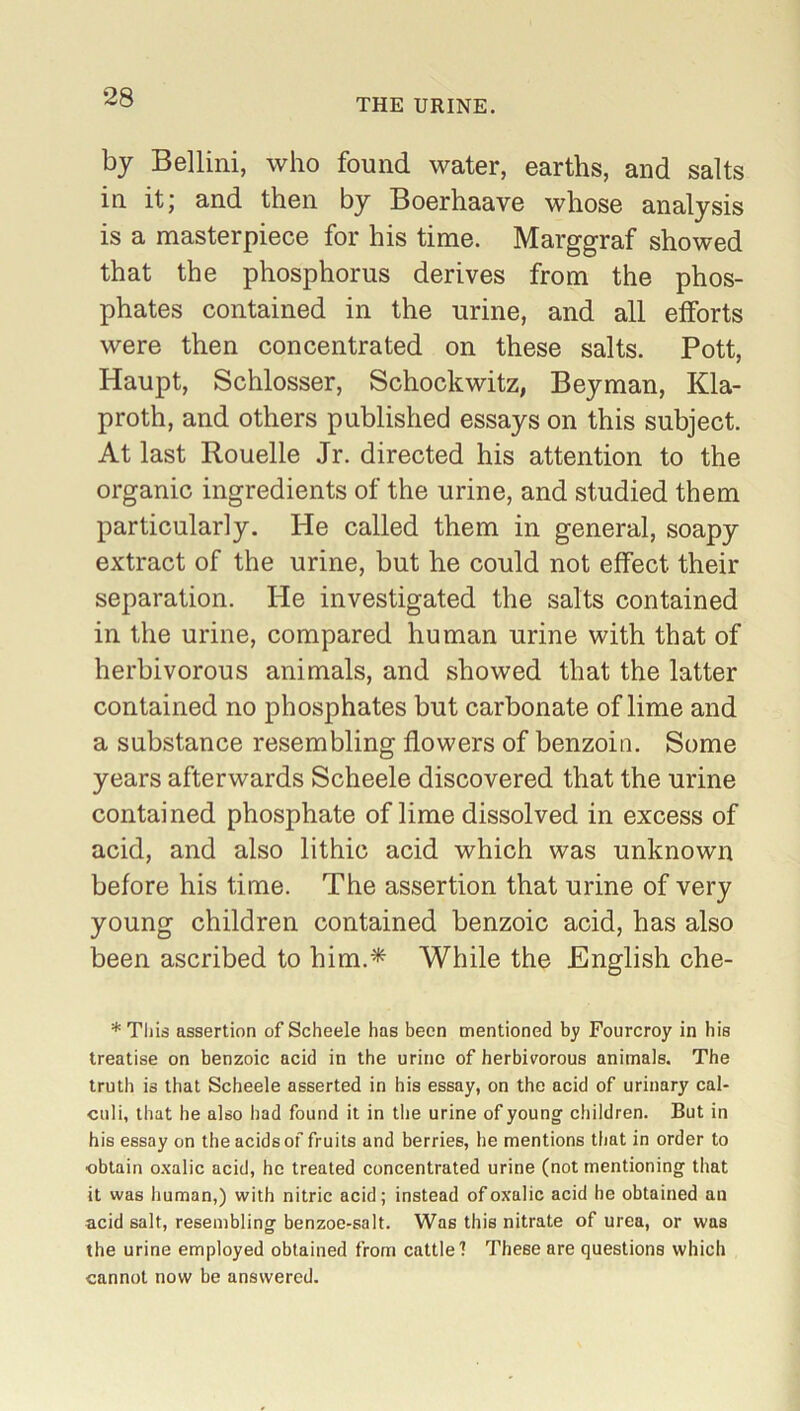 THE URINE. by Bellini, who found water, earths, and salts in it; and then by Boerhaave whose analysis is a masterpiece for his time. Marggraf showed that the phosphorus derives from the phos- phates contained in the urine, and all efforts were then concentrated on these salts. Pott, Haupt, Schlosser, Schockwitz, Beyman, Kla- proth, and others published essays on this subject. At last Rouelle Jr. directed his attention to the organic ingredients of the urine, and studied them particularly. He called them in general, soapy extract of the urine, but he could not effect their separation. He investigated the salts contained in the urine, compared human urine with that of herbivorous animals, and showed that the latter contained no phosphates but carbonate of lime and a substance resembling flowers of benzoin. Some years afterwards Scheele discovered that the urine contained phosphate of lime dissolved in excess of acid, and also lithic acid which was unknown before his time. The assertion that urine of very young children contained benzoic acid, has also been ascribed to him.* While the English che- * This assertion of Scheele has been mentioned by Fourcroy in his treatise on benzoic acid in the urine of herbivorous animals. The truth is that Scheele asserted in his essay, on the acid of urinary cal- culi, that he also had found it in the urine of young children. But in his essay on the acids of fruits and berries, he mentions that in order to ■obtain oxalic acid, he treated concentrated urine (not mentioning that it was human,) with nitric acid; instead of oxalic acid he obtained an acid salt, resembling benzoe-salt. Was this nitrate of urea, or was the urine employed obtained from cattle? These are questions which cannot now be answered.