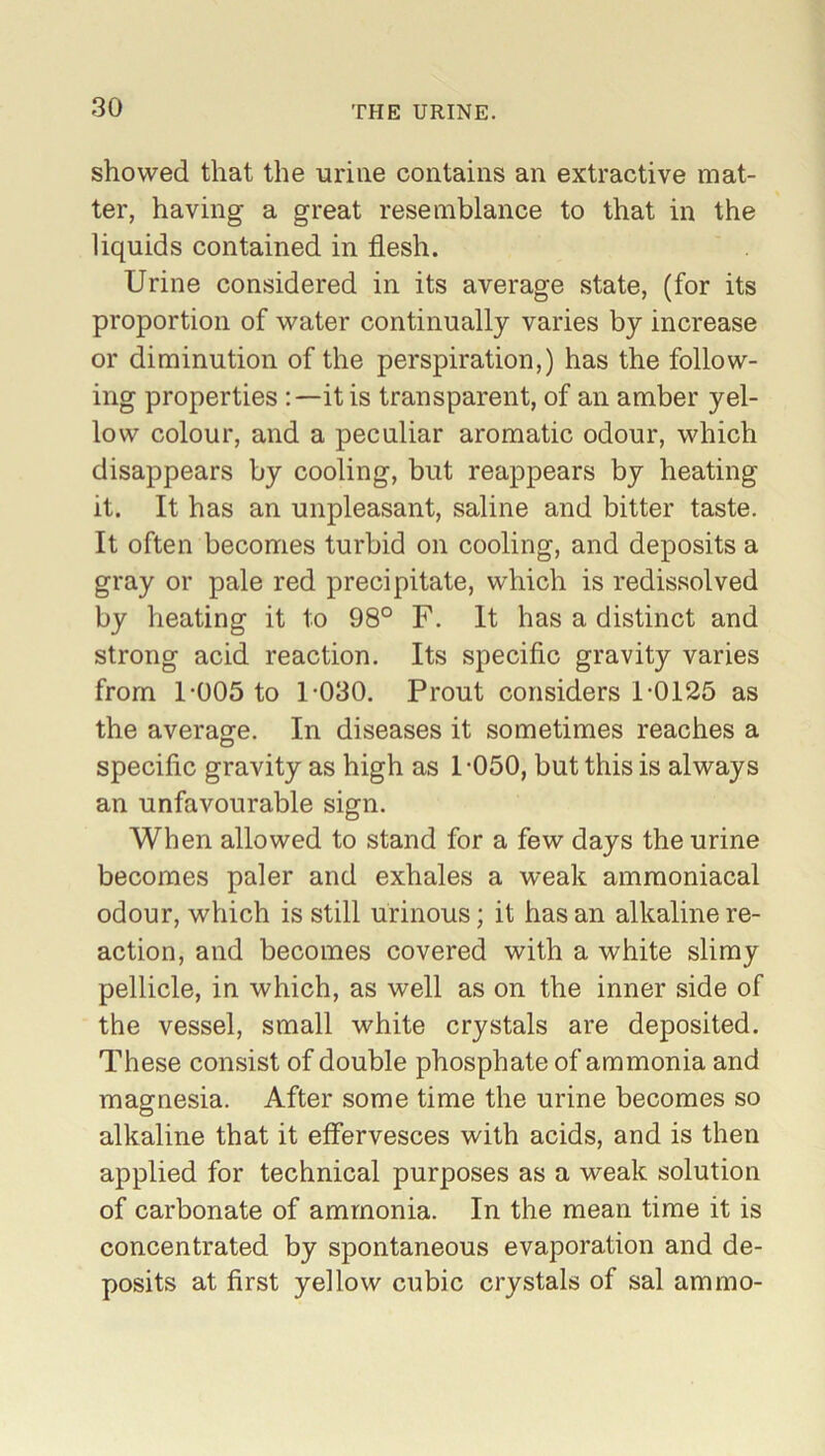 showed that the urine contains an extractive mat- ter, having a great resemblance to that in the liquids contained in flesh. Urine considered in its average state, (for its proportion of water continually varies by increase or diminution of the perspiration,) has the follow- ing properties it is transparent, of an amber yel- low colour, and a peculiar aromatic odour, which disappears by cooling, but reappears by heating it. It has an unpleasant, saline and bitter taste. It often becomes turbid on cooling, and deposits a gray or pale red precipitate, which is redissolved by heating it to 98° F. It has a distinct and strong acid reaction. Its specific gravity varies from 1-005 to 1-030. Prout considers 1-0125 as the average. In diseases it sometimes reaches a specific gravity as high as 1-050, but this is always an unfavourable sign. When allowed to stand for a few days the urine becomes paler and exhales a weak ammoniacal odour, which is still urinous; it has an alkaline re- action, and becomes covered with a white slimy pellicle, in which, as well as on the inner side of the vessel, small white crystals are deposited. These consist of double phosphate of ammonia and magnesia. After some time the urine becomes so alkaline that it effervesces with acids, and is then applied for technical purposes as a weak solution of carbonate of ammonia. In the mean time it is concentrated by spontaneous evaporation and de- posits at first yellow cubic crystals of sal ammo-