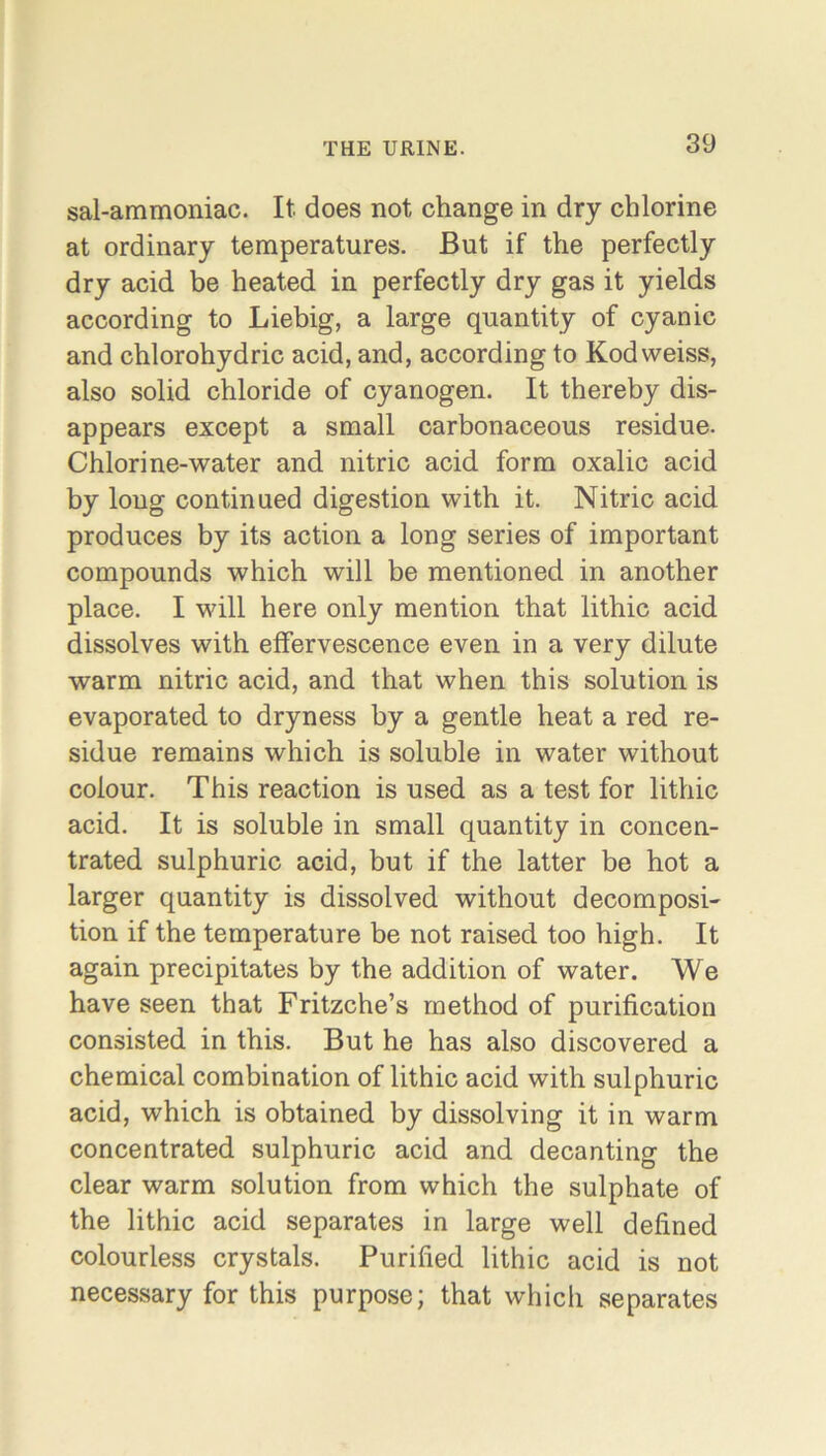 sal-ammoniac. It. does not change in dry chlorine at ordinary temperatures. But if the perfectly dry acid be heated in perfectly dry gas it yields according to Liebig, a large quantity of cyanic and chlorohydric acid, and, according to Kod weiss, also solid chloride of cyanogen. It thereby dis- appears except a small carbonaceous residue. Chlorine-water and nitric acid form oxalic acid by long continued digestion with it. Nitric acid produces by its action a long series of important compounds which will be mentioned in another place. I will here only mention that lithic acid dissolves with effervescence even in a very dilute warm nitric acid, and that when this solution is evaporated to dryness by a gentle heat a red re- sidue remains which is soluble in water without colour. This reaction is used as a test for lithic acid. It is soluble in small quantity in concen- trated sulphuric acid, but if the latter be hot a larger quantity is dissolved without decomposi- tion if the temperature be not raised too high. It again precipitates by the addition of water. We have seen that Fritzche’s method of purification consisted in this. But he has also discovered a chemical combination of lithic acid with sulphuric acid, which is obtained by dissolving it in warm concentrated sulphuric acid and decanting the clear warm solution from which the sulphate of the lithic acid separates in large well defined colourless crystals. Purified lithic acid is not necessary for this purpose; that which separates