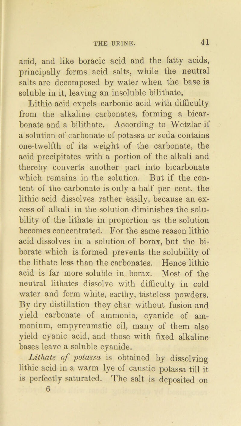 acid, and like boracic acid and the fatty acids, principally forms acid salts, while the neutral salts are decomposed by water when the base is soluble in it, leaving an insoluble bilithate. Lithic acid expels carbonic acid with difficulty from the alkaline carbonates, forming a bicar- bonate and a bilithate. According to Wetzlar if a solution of carbonate of potassa or soda contains one-twelfth of its weight of the carbonate, the acid precipitates with a portion of the alkali and thereby converts another part into bicarbonate which remains in the solution. But if the con- tent of the carbonate is only a half per cent, the lithic acid dissolves rather easily, because an ex- cess of alkali in the solution diminishes the solu- bility of the lithate in proportion as the solution becomes concentrated. For the same reason lithic acid dissolves in a solution of borax, but the bi- borate which is formed prevents the solubility of the lithate less than the carbonates. Hence lithic acid is far more soluble in borax. Most of the neutral lithates dissolve with difficulty in cold water and form white, earthy, tasteless powders. By dry distillation they char without fusion and yield carbonate of ammonia, cyanide of am- monium, empyreumatic oil, many of them also yield cyanic acid, and those with fixed alkaline bases leave a soluble cyanide. Lithate of potassa is obtained by dissolving lithic acid in a warm lye of caustic potassa till it is perfectly saturated. The salt is deposited on 6