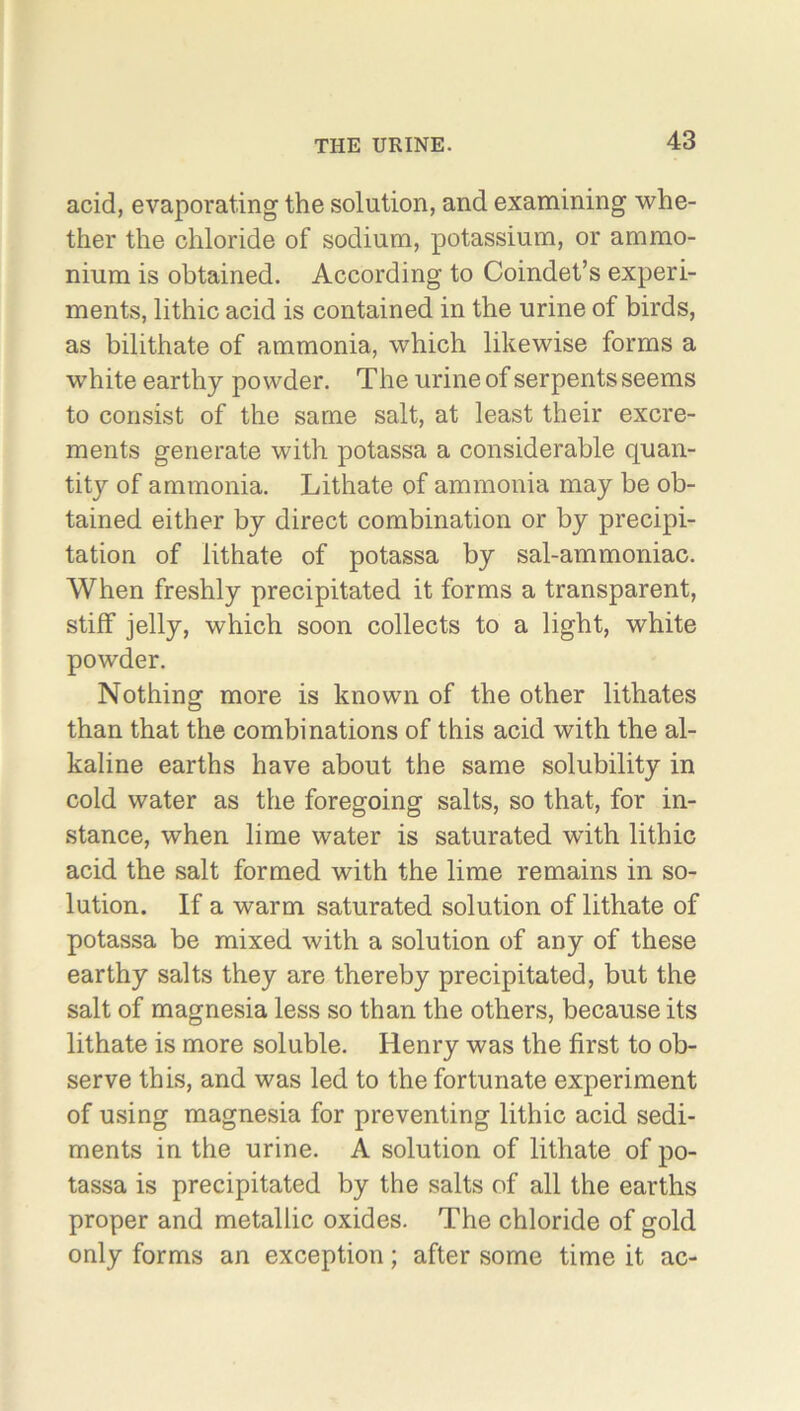 acid, evaporating the solution, and examining whe- ther the chloride of sodium, potassium, or ammo- nium is obtained. According to Coindet’s experi- ments, lithic acid is contained in the urine of birds, as bilithate of ammonia, which likewise forms a white earthy powder. The urine of serpents seems to consist of the same salt, at least their excre- ments generate with potassa a considerable quan- tity of ammonia. Lithate of ammonia may be ob- tained either by direct combination or by precipi- tation of lithate of potassa by sal-ammoniac. When freshly precipitated it forms a transparent, stiff jelly, which soon collects to a light, white powder. Nothing more is known of the other lithates than that the combinations of this acid with the al- kaline earths have about the same solubility in cold water as the foregoing salts, so that, for in- stance, when lime water is saturated with lithic acid the salt formed with the lime remains in so- lution. If a warm saturated solution of lithate of potassa be mixed with a solution of any of these earthy salts they are thereby precipitated, but the salt of magnesia less so than the others, because its lithate is more soluble. Henry was the first to ob- serve this, and was led to the fortunate experiment of using magnesia for preventing lithic acid sedi- ments in the urine. A solution of lithate of po- tassa is precipitated by the salts of all the earths proper and metallic oxides. The chloride of gold only forms an exception; after some time it ac-