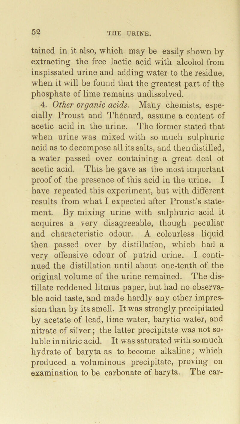 5‘2 tained in it also, which may be easily shown by extracting the free lactic acid with alcohol from inspissated urine and adding water to the residue, when it will be found that the greatest part of the phosphate of lime remains undissolved. 4. Other organic acids. Many chemists, espe- cially Proust and Thenard, assume a content of acetic acid in the urine. The former stated that when urine was mixed with so much sulphuric acid as to decompose all its salts, and then distilled, a water passed over containing a great deal of acetic acid. This he gave as the most important proof of the presence of this acid in the urine. I have repeated this experiment, but with different results from what I expected after Proust’s state- ment. By mixing urine with sulphuric acid it acquires a very disagreeable, though peculiar and characteristic odour. A colourless liquid then passed over by distillation, which had a very offensive odour of putrid urine. I conti- nued the distillation until about one-tenth of the original volume of the urine remained. The dis- tillate reddened litmus paper, but had no observa- ble acid taste, and made hardly any other impres- sion than by its smell. It was strongly precipitated by acetate of lead, lime water, barytic water, and nitrate of silver; the latter precipitate was not so- luble in nitric acid. It was saturated with so much hydrate of baryta as to become alkaline; which produced a voluminous precipitate, proving on examination to be carbonate of baryta. The car-