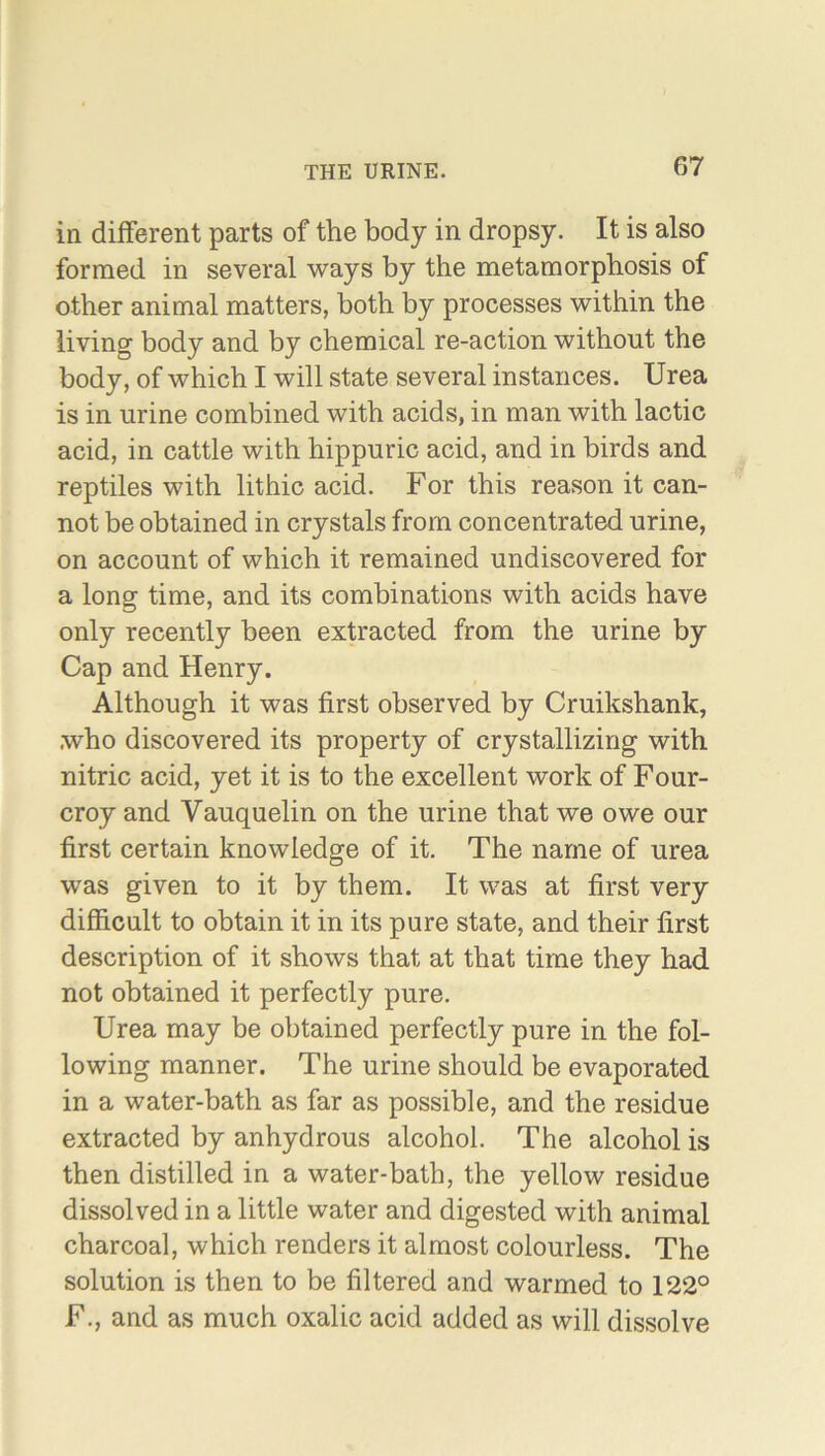 in different parts of the body in dropsy. It is also formed in several ways by the metamorphosis of other animal matters, both by processes within the living body and by chemical re-action without the body, of which I will state several instances. Urea is in urine combined with acids, in man with lactic acid, in cattle with hippuric acid, and in birds and reptiles with lithic acid. For this reason it can- not be obtained in crystals from concentrated urine, on account of which it remained undiscovered for a long time, and its combinations with acids have only recently been extracted from the urine by Cap and Henry. Although it was first observed by Cruikshank, who discovered its property of crystallizing with nitric acid, yet it is to the excellent work of Four- croy and Yauquelin on the urine that we owe our first certain knowledge of it. The name of urea was given to it by them. It was at first very difficult to obtain it in its pure state, and their first description of it shows that at that time they had not obtained it perfectly pure. Urea may be obtained perfectly pure in the fol- lowing manner. The urine should be evaporated in a water-bath as far as possible, and the residue extracted by anhydrous alcohol. The alcohol is then distilled in a water-bath, the yellow residue dissolved in a little water and digested with animal charcoal, which renders it almost colourless. The solution is then to be filtered and warmed to 122° F., and as much oxalic acid added as will dissolve