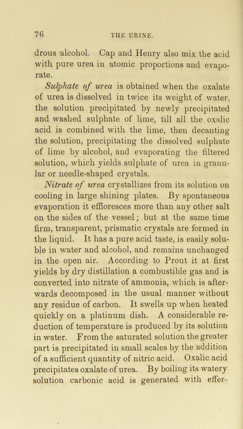 drous alcohol. Cap and Henry also mix the acid with pure urea in atomic proportions and evapo- rate. Sulphate of urea is obtained when the oxalate of urea is dissolved in twice its weight of water, O J the solution precipitated by newly precipitated and washed sulphate of lime, till all the oxalic acid is combined with the lime, then decanting the solution, precipitating the dissolved sulphate of lime by alcohol, and evaporating the filtered solution, which yields sulphate of urea in granu- lar or needle-shaped crystals. Nitrate of urea crystallizes from its solution on cooling in large shining plates. By spontaneous evaporation it effloresces more than any other salt on the sides of the vessel; but at the same time firm, transparent, prismatic crystals are formed in the liquid. It has a pure acid taste, is easily solu- ble in water and alcohol, and remains unchanged in the open air. According to Prout it at first yields by dry distillation a combustible gas and is converted into nitrate of ammonia, which is after- wards decomposed in the usual manner without any residue of carbon. It swells up when heated quickly on a platinum dish. A considerable re- duction of temperature is produced by its solution in water. From the saturated solution the greater part is precipitated in small scales by the addition of a sufficient quantity of nitric acid. Oxalic acid precipitates oxalate of urea. By boiling its watery solution carbonic acid is generated with effer-