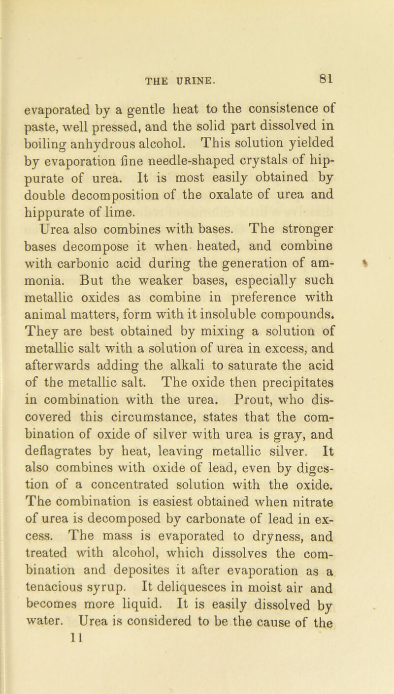 evaporated by a gentle heat to the consistence of paste, well pressed, and the solid part dissolved in boiling anhydrous alcohol. This solution yielded by evaporation line needle-shaped crystals of hip- purate of urea. It is most easily obtained by double decomposition of the oxalate of urea and hippurate of lime. Urea also combines with bases. The stronger bases decompose it when heated, and combine with carbonic acid during the generation of am- monia. But the weaker bases, especially such metallic oxides as combine in preference with animal matters, form with it insoluble compounds. They are best obtained by mixing a solution of metallic salt with a solution of urea in excess, and afterwards adding the alkali to saturate the acid of the metallic salt. The oxide then precipitates in combination with the urea. Prout, who dis- covered this circumstance, states that the com- bination of oxide of silver with urea is gray, and deflagrates by heat, leaving metallic silver. It also combines with oxide of lead, even by diges- tion of a concentrated solution with the oxide. The combination is easiest obtained when nitrate of urea is decomposed by carbonate of lead in ex- cess. The mass is evaporated to dryness, and treated with alcohol, which dissolves the com- bination and deposites it after evaporation as a tenacious syrup. It deliquesces in moist air and becomes more liquid. It is easily dissolved by water. Urea is considered to be the cause of the 11