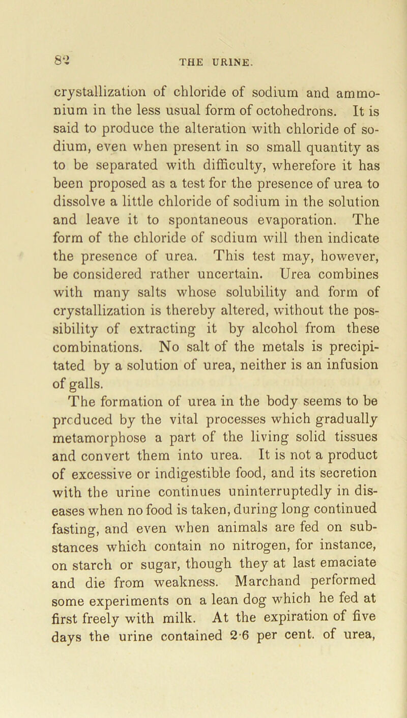 crystallization of chloride of sodium and ammo- nium in the less usual form of octohedrons. It is said to produce the alteration with chloride of so- dium, even when present in so small quantity as to be separated with difficulty, wherefore it has been proposed as a test for the presence of urea to dissolve a little chloride of sodium in the solution and leave it to spontaneous evaporation. The form of the chloride of sodium will then indicate the presence of urea. This test may, however, be considered rather uncertain. Urea combines with many salts whose solubility and form of crystallization is thereby altered, without the pos- sibility of extracting it by alcohol from these combinations. No salt of the metals is precipi- tated by a solution of urea, neither is an infusion of galls. The formation of urea in the body seems to be produced by the vital processes which gradually metamorphose a part of the living solid tissues and convert them into urea. It is not a product of excessive or indigestible food, and its secretion with the urine continues uninterruptedly in dis- eases when no food is taken, during long continued fasting and even when animals are fed on sub- stances which contain no nitrogen, for instance, on starch or sugar, though they at last emaciate and die from weakness. Marchand performed some experiments on a lean dog which he fed at first freely with milk. At the expiration of five days the urine contained 2-6 per cent, of urea,