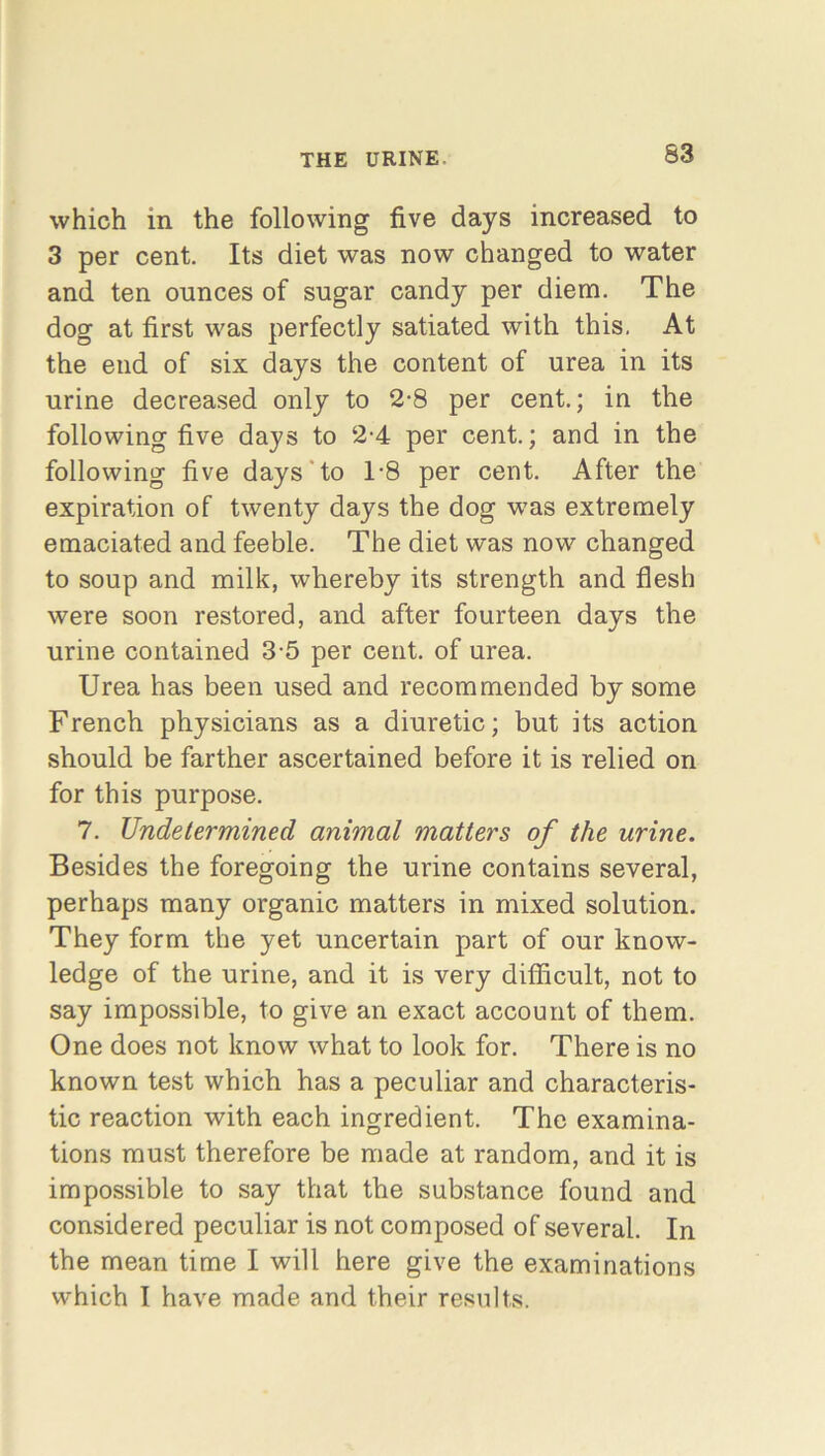 S3 which in the following five days increased to 3 per cent. Its diet was now changed to water and ten ounces of sugar candy per diem. The dog at first was perfectly satiated with this. At the end of six days the content of urea in its urine decreased only to 2-8 per cent.; in the following five days to 2-4 per cent.; and in the following five days to T8 per cent. After the expiration of twenty days the dog was extremely emaciated and feeble. The diet was now changed to soup and milk, whereby its strength and flesh were soon restored, and after fourteen days the urine contained 3-5 per cent, of urea. Urea has been used and recommended by some French physicians as a diuretic; but its action should be farther ascertained before it is relied on for this purpose. 7. Undetermined animal matters of the urine. Besides the foregoing the urine contains several, perhaps many organic matters in mixed solution. They form the yet uncertain part of our know- ledge of the urine, and it is very difficult, not to say impossible, to give an exact account of them. One does not know what to look for. There is no known test which has a peculiar and characteris- tic reaction with each ingredient. The examina- tions must therefore be made at random, and it is impossible to say that the substance found and considered peculiar is not composed of several. In the mean time I will here give the examinations which I have made and their results.