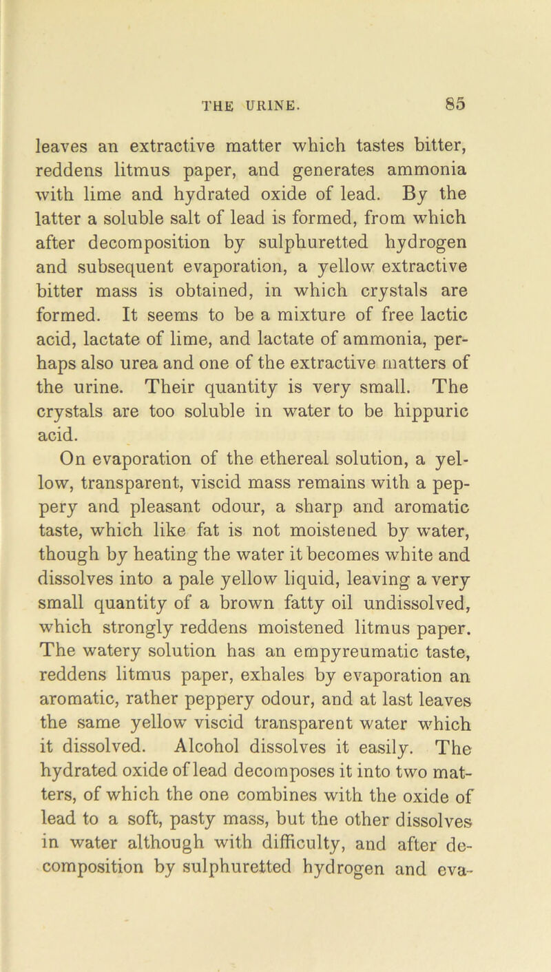 leaves an extractive matter which tastes bitter, reddens litmus paper, and generates ammonia with lime and hydrated oxide of lead. By the latter a soluble salt of lead is formed, from which after decomposition by sulphuretted hydrogen and subsequent evaporation, a yellow extractive bitter mass is obtained, in which crystals are formed. It seems to be a mixture of free lactic acid, lactate of lime, and lactate of ammonia, per- haps also urea and one of the extractive matters of the urine. Their quantity is very small. The crystals are too soluble in water to be hippuric acid. On evaporation of the ethereal solution, a yel- low, transparent, viscid mass remains with a pep- pery and pleasant odour, a sharp and aromatic taste, which like fat is not moistened by water, though by heating the water it becomes white and dissolves into a pale yellow liquid, leaving a very small quantity of a brown fatty oil undissolved, which strongly reddens moistened litmus paper. The watery solution has an empyreumatic taste, reddens litmus paper, exhales by evaporation an aromatic, rather peppery odour, and at last leaves the same yellow viscid transparent water which it dissolved. Alcohol dissolves it easily. The hydrated oxide of lead decomposes it into two mat- ters, of which the one combines with the oxide of lead to a soft, pasty mass, but the other dissolves in water although with difficulty, and after de- composition by sulphuretted hydrogen and eva-