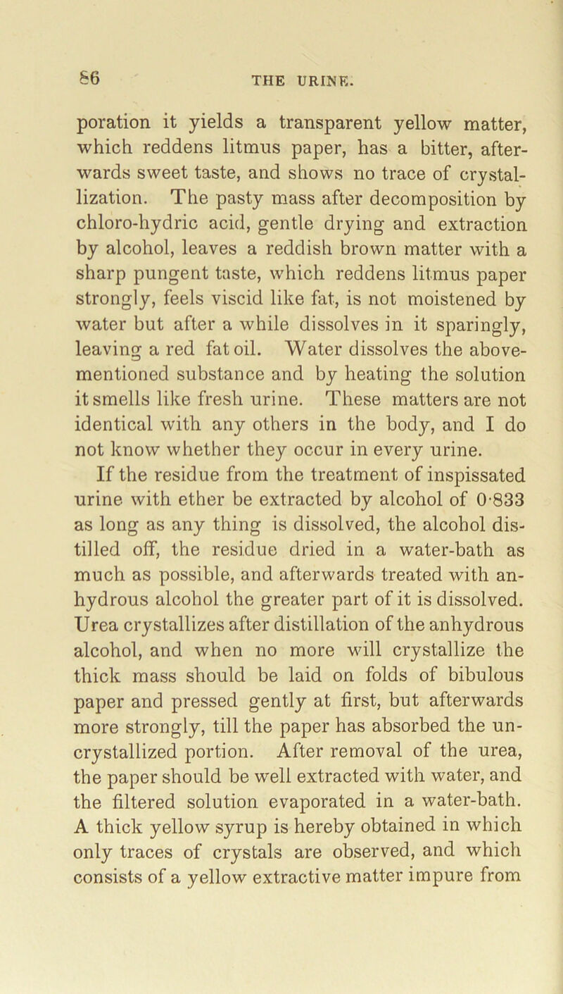 poration it yields a transparent yellow matter, which reddens litmus paper, has a bitter, after- wards sweet taste, and shows no trace of crystal- lization. The pasty mass after decomposition by chloro-hydric acid, gentle drying and extraction by alcohol, leaves a reddish brown matter with a sharp pungent taste, which reddens litmus paper strongly, feels viscid like fat, is not moistened by water but after a while dissolves in it sparingly, leaving a red fat oil. Water dissolves the above- mentioned substance and by heating the solution it smells like fresh urine. These matters are not identical with any others in the body, and I do not know whether they occur in every urine. If the residue from the treatment of inspissated urine with ether be extracted by alcohol of 0-833 as long as any thing is dissolved, the alcohol dis- tilled off, the residue dried in a water-bath as much as possible, and afterwards treated with an- hydrous alcohol the greater part of it is dissolved. Urea crystallizes after distillation of the anhydrous alcohol, and when no more will crystallize the thick mass should be laid on folds of bibulous paper and pressed gently at first, but afterwards more strongly, till the paper has absorbed the un- crystallized portion. After removal of the urea, the paper should be well extracted with water, and the filtered solution evaporated in a water-bath. A thick yellow syrup is hereby obtained in which only traces of crystals are observed, and which consists of a yellow extractive matter impure from