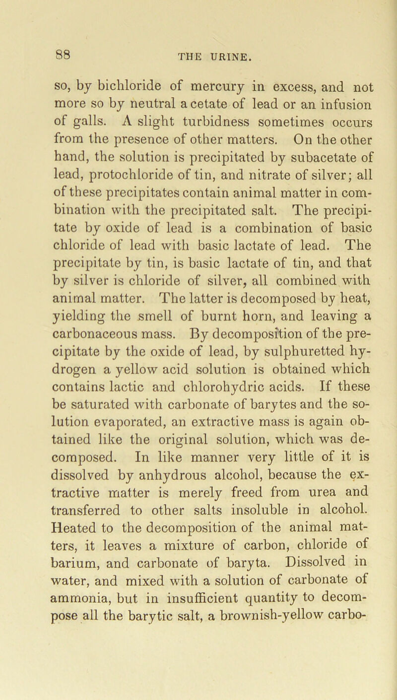 so, by bichloride of mercury in excess, and not more so by neutral acetate of lead or an infusion of galls. A slight turbid ness sometimes occurs from the presence of other matters. On the other hand, the solution is precipitated by subacetate of lead, protochloride of tin, and nitrate of silver; all of these precipitates contain animal matter in com- bination with the precipitated salt. The precipi- tate by oxide of lead is a combination of basic chloride of lead with basic lactate of lead. The precipitate by tin, is basic lactate of tin, and that by silver is chloride of silver, all combined with animal matter. The latter is decomposed by heat, yielding the smell of burnt horn, and leaving a carbonaceous mass. By decomposition of the pre- cipitate by the oxide of lead, by sulphuretted hy- drogen a yellow acid solution is obtained which contains lactic and chlorohydric acids. If these be saturated with carbonate of barytes and the so- lution evaporated, an extractive mass is again ob- tained like the original solution, which was de- composed. In like manner very little of it is dissolved by anhydrous alcohol, because the ex- tractive matter is merely freed from urea and transferred to other salts insoluble in alcohol. Heated to the decomposition of the animal mat- ters, it leaves a mixture of carbon, chloride of barium, and carbonate of baryta. Dissolved in water, and mixed with a solution of carbonate of ammonia, but in insufficient quantity to decom- pose all the barytic salt, a brownish-yellow carbo-