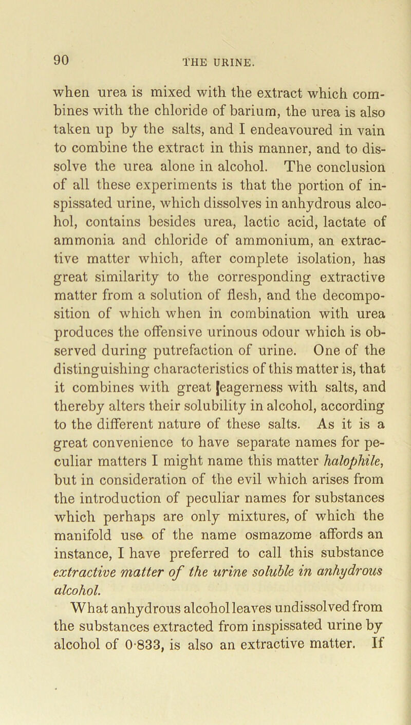 when urea is mixed with the extract which com- bines with the chloride of barium, the urea is also taken up by the salts, and I endeavoured in vain to combine the extract in this manner, and to dis- solve the urea alone in alcohol. The conclusion of all these experiments is that the portion of in- spissated urine, which dissolves in anhydrous alco- hol, contains besides urea, lactic acid, lactate of ammonia and chloride of ammonium, an extrac- tive matter which, after complete isolation, has great similarity to the corresponding extractive matter from a solution of flesh, and the decompo- sition of which when in combination with urea produces the offensive urinous odour which is ob- served during putrefaction of urine. One of the distinguishing characteristics of this matter is, that it combines with great [eagerness with salts, and thereby alters their solubility in alcohol, according to the different nature of these salts. As it is a great convenience to have separate names for pe- culiar matters I might name this matter halophile, but in consideration of the evil which arises from the introduction of peculiar names for substances which perhaps are only mixtures, of which the manifold use of the name osmazorne affords an instance, I have preferred to call this substance extractive matter of the urine soluble in anhydrous alcohol. What anhydrous alcohol leaves undissolved from the substances extracted from inspissated urine by alcohol of 0-833, is also an extractive matter. If