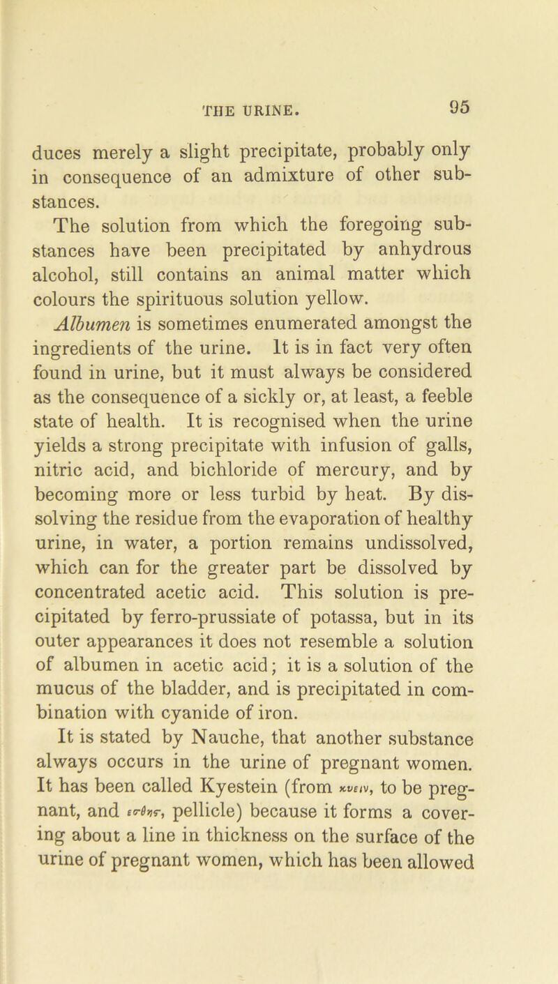 duces merely a slight precipitate, probably only in consequence of an admixture of other sub- stances. The solution from which the foregoing sub- stances have been precipitated by anhydrous alcohol, still contains an animal matter which colours the spirituous solution yellow. Albumen is sometimes enumerated amongst the ingredients of the urine. It is in fact very often found in urine, but it must always be considered as the consequence of a sickly or, at least, a feeble state of health. It is recognised when the urine yields a strong precipitate with infusion of galls, nitric acid, and bichloride of mercury, and by becoming more or less turbid by heat. By dis- solving the residue from the evaporation of healthy urine, in water, a portion remains undissolved, which can for the greater part be dissolved by concentrated acetic acid. This solution is pre- cipitated by ferro-prussiate of potassa, but in its outer appearances it does not resemble a solution of albumen in acetic acid; it is a solution of the mucus of the bladder, and is precipitated in com- bination with cyanide of iron. It is stated by Nauche, that another substance always occurs in the urine of pregnant women. It has been called Kyestein (from wiv, to be preg- nant, and ic6vr, pellicle) because it forms a cover- ing about a line in thickness on the surface of the urine of pregnant women, which has been allowed