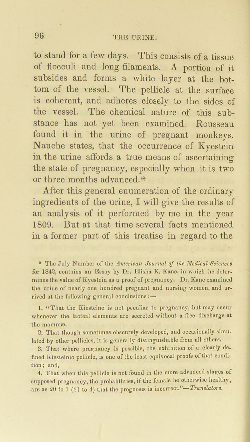 to stand for a few days. This consists of a tissue of fiocculi and long filaments. A portion of it subsides and forms a white layer at the bot- tom of the vessel. The pellicle at the surface is coherent, and adheres closely to the sides of the vessel. The chemical nature of this sub- stance has not yet been examined. Rousseau found it in the urine of pregnant monkeys. Nauche states, that the occurrence of Kyestein in the urine affords a true means of ascertaining the state of pregnancy, especially when it is two or three months advanced.* After this general enumeration of the ordinary ingredients of the urine, I will give the results of an analysis of it performed by me in the year 1809. But at that time several facts mentioned in a former part of this treatise in regard to the * The July Number of the American Journal of the Medical Sciences for 1842, contains an Essay by Dr. Elisha K. Kane, in which he deter- mines the value of Kyestein as a proof of pregnancy. Dr. Kane examined the urine of nearly one hundred pregnant and nursing women, and ar- rived at the following general conclusions:— 1. “That the Kiesteine is not peculiar to pregnancy, but may occur whenever the lacteal elements are secreted without a free discharge at the mammae. 2. That though sometimes obscurely developed, and occasionally simu- lated by other pellicles, it is generally distinguishable from all others. 3. That where pregnancy is possible, the exhibition of a clearly de- fined Kiesleinic pellicle, is one of the least equivocal proofs of that condi- tion; and, 4. That when this pellicle is not found in the more advanced stages of supposed pregnancy, the probabilities, if the female be otherwise healthy, are as 20 to ] (81 to 4) that the prognosis is incorrect.”—Translators.