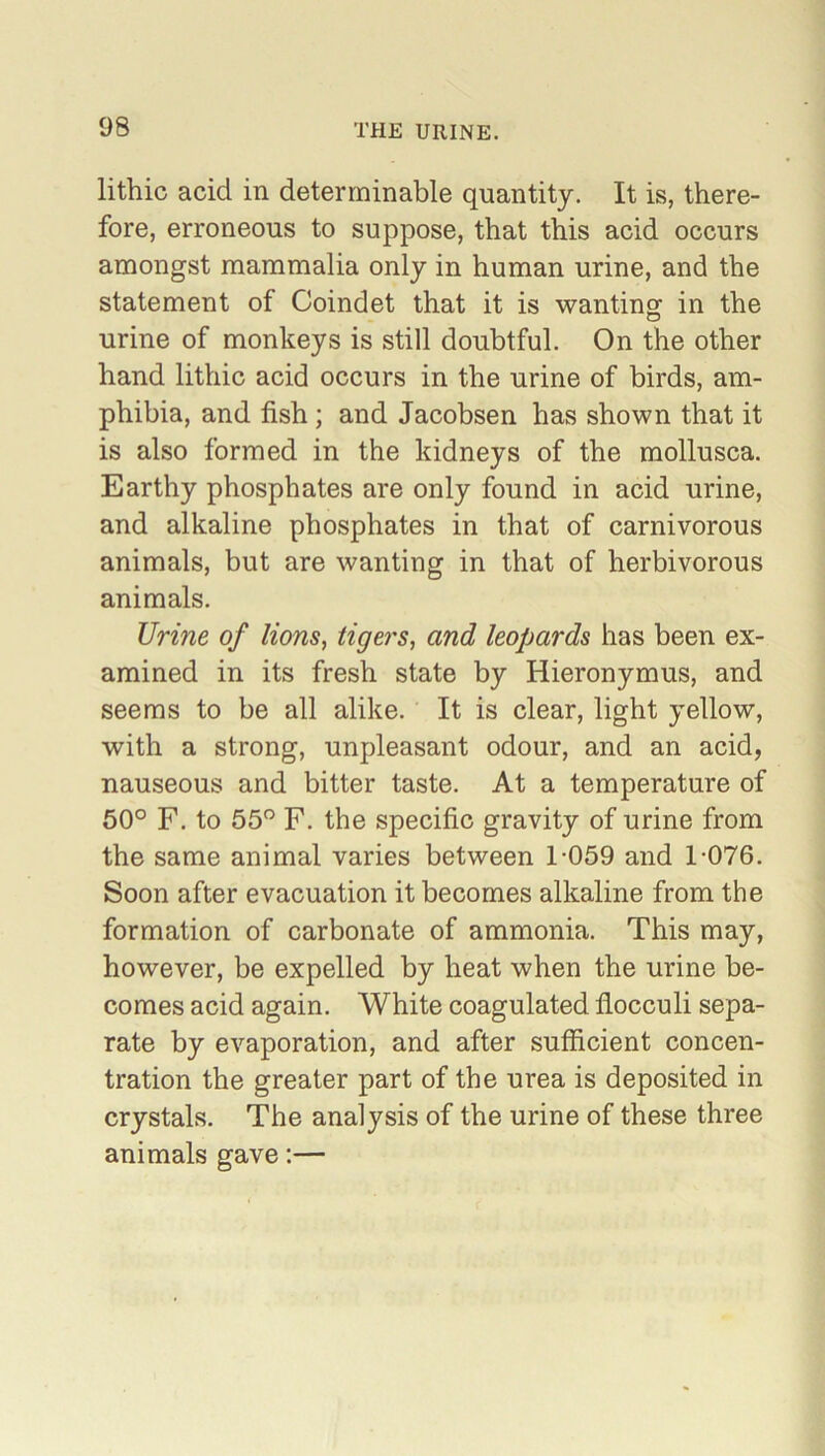 lithic acid in determinable quantity. It is, there- fore, erroneous to suppose, that this acid occurs amongst mammalia only in human urine, and the statement of Coindet that it is wanting in the urine of monkeys is still doubtful. On the other hand lithic acid occurs in the urine of birds, am- phibia, and fish ; and Jacobsen has shown that it is also formed in the kidneys of the mollusca. Earthy phosphates are only found in acid urine, and alkaline phosphates in that of carnivorous animals, but are wanting in that of herbivorous animals. Urine of lions, tigers, and leopards has been ex- amined in its fresh state by Hieronymus, and seems to be all alike. It is clear, light yellow, with a strong, unpleasant odour, and an acid, nauseous and bitter taste. At a temperature of 50° F. to 55° F. the specific gravity of urine from the same animal varies between 1-059 and 1-076. Soon after evacuation it becomes alkaline from the formation of carbonate of ammonia. This may, however, be expelled by heat when the urine be- comes acid again. White coagulated flocculi sepa- rate by evaporation, and after sufficient concen- tration the greater part of the urea is deposited in crystals. The analysis of the urine of these three animals gave:—