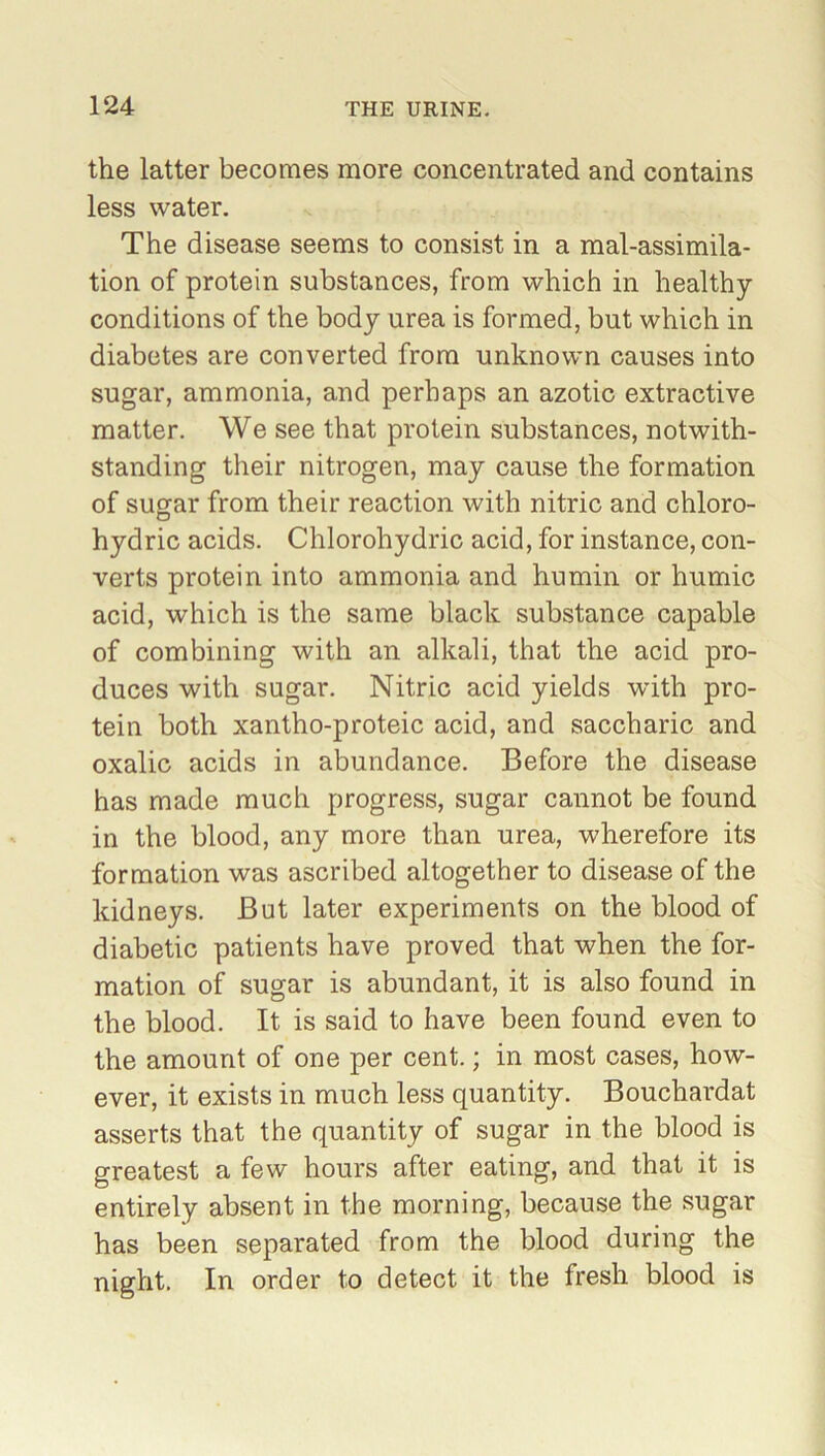 the latter becomes more concentrated and contains less water. The disease seems to consist in a mal-assimila- tion of protein substances, from which in healthy conditions of the body urea is formed, but which in diabetes are converted from unknown causes into sugar, ammonia, and perhaps an azotic extractive matter. We see that protein substances, notwith- standing their nitrogen, may cause the formation of sugar from their reaction with nitric and chloro- hydric acids. Chlorohydric acid, for instance, con- verts protein into ammonia and humin or humic acid, which is the same black substance capable of combining with an alkali, that the acid pro- duces with sugar. Nitric acid yields with pro- tein both xantho-proteic acid, and saccharic and oxalic acids in abundance. Before the disease has made much progress, sugar cannot be found in the blood, any more than urea, wherefore its formation was ascribed altogether to disease of the kidneys. But later experiments on the blood of diabetic patients have proved that when the for- mation of sugar is abundant, it is also found in the blood. It is said to have been found even to the amount of one per cent.; in most cases, how- ever, it exists in much less quantity. Bouchardat asserts that the quantity of sugar in the blood is greatest a few hours after eating, and that it is entirely absent in the morning, because the sugar has been separated from the blood during the night. In order to detect it the fresh blood is