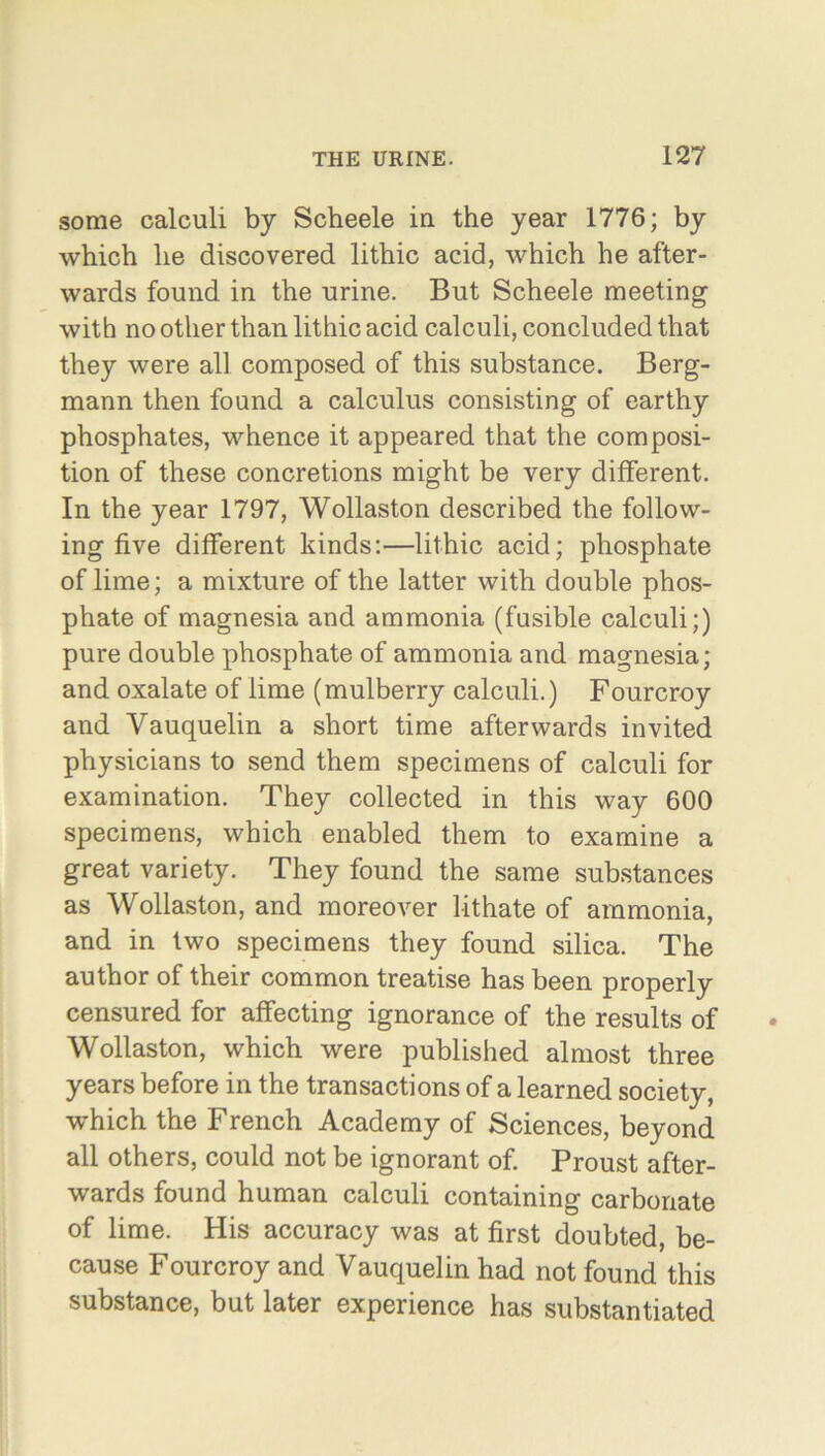 some calculi by Scheele in the year 1776; by which he discovered lithic acid, which he after- wards found in the urine. But Scheele meeting with no other than lithic acid calculi, concluded that they were all composed of this substance. Berg- mann then found a calculus consisting of earthy phosphates, whence it appeared that the composi- tion of these concretions might be very different. In the year 1797, Wollaston described the follow- ing five different kinds:—lithic acid; phosphate of lime; a mixture of the latter with double phos- phate of magnesia and ammonia (fusible calculi;) pure double phosphate of ammonia and magnesia; and oxalate of lime (mulberry calculi.) Fourcroy and Yauquelin a short time afterwards invited physicians to send them specimens of calculi for examination. They collected in this way 600 specimens, which enabled them to examine a great variety. They found the same substances as Wollaston, and moreover lithate of ammonia, and in two specimens they found silica. The author of their common treatise has been properly censured for affecting ignorance of the results of Wollaston, which were published almost three years before in the transactions of a learned society, which the French Academy of Sciences, beyond all others, could not be ignorant of. Proust after- wards found human calculi containing carbonate of lime. His accuracy was at first doubted, be- cause Fourcroy and Vauquelin had not found this substance, but later experience has substantiated