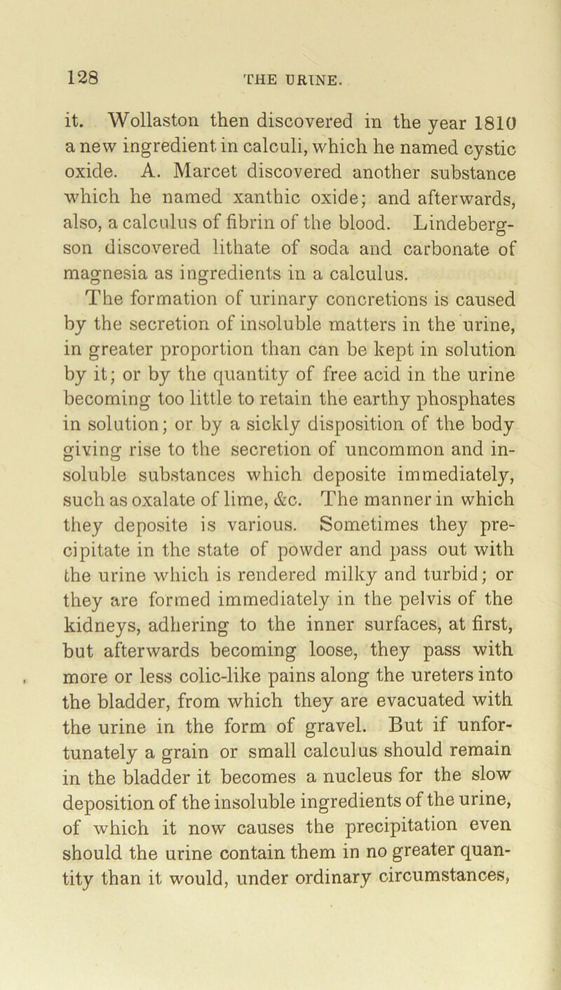 it. Wollaston then discovered in the year 1810 anew ingredient in calculi, which he named cystic oxide. A. Marcet discovered another substance which he named xanthic oxide; and afterwards, also, a calculus of fibrin of the blood. Lindeberg- son discovered lithate of soda and carbonate of magnesia as ingredients in a calculus. The formation of urinary concretions is caused by the secretion of insoluble matters in the urine, in greater proportion than can be kept in solution by it; or by the quantity of free acid in the urine becoming too little to retain the earthy phosphates in solution; or by a sickly disposition of the body giving rise to the secretion of uncommon and in- soluble substances which deposite immediately, such as oxalate of lime, &c. The manner in which they deposite is various. Sometimes they pre- cipitate in the state of powder and pass out with the urine which is rendered milky and turbid; or they are formed immediately in the pelvis of the kidneys, adhering to the inner surfaces, at first, but afterwards becoming loose, they pass with more or less colic-like pains along the ureters into the bladder, from which they are evacuated with the urine in the form of gravel. But if unfor- tunately a grain or small calculus should remain in the bladder it becomes a nucleus for the slow deposition of the insoluble ingredients of the urine, of which it now causes the precipitation even should the urine contain them in no greater quan- tity than it would, under ordinary circumstances,