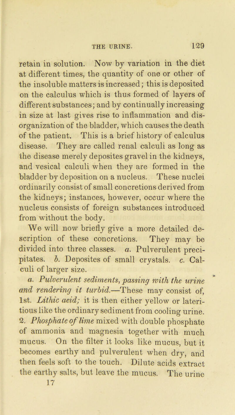 retain in solution. Now by variation in the diet at different times, the quantity of one or other of the insoluble matters is increased; this is deposited on the calculus which is thus formed of layers of different substances; and by continually increasing in size at last gives rise to inflammation and dis- organization of the bladder, which causes the death of the patient. This is a brief history of calculus disease. They are called renal calculi as long as the disease merely deposites gravel in the kidneys, and vesical calculi when they are formed in the bladder by deposition on a nucleus. These nuclei ordinarily consist of small concretions derived from the kidneys; instances, however, occur where the nucleus consists of foreign substances introduced from without the body. We will now briefly give a more detailed de- scription of these concretions. They may be divided into three classes, a. Pulverulent preci- pitates. b. Deposites of small crystals, c. Cal- culi of larger size. a. Pulverulent sediments, passing with the urine and rendering it turbid.—These may consist of, 1st. Lithic acid; it is then either yellow or lateri- tious like the ordinary sediment from cooling urine. 2. Phosphate of lime mixed with double phosphate of ammonia and magnesia together with much mucus. On the filter it looks like mucus, but it becomes earthy and pulverulent when dry, and then feels soft to the touch. Dilute acids extract the earthy salts, but leave the mucus. The urine 17