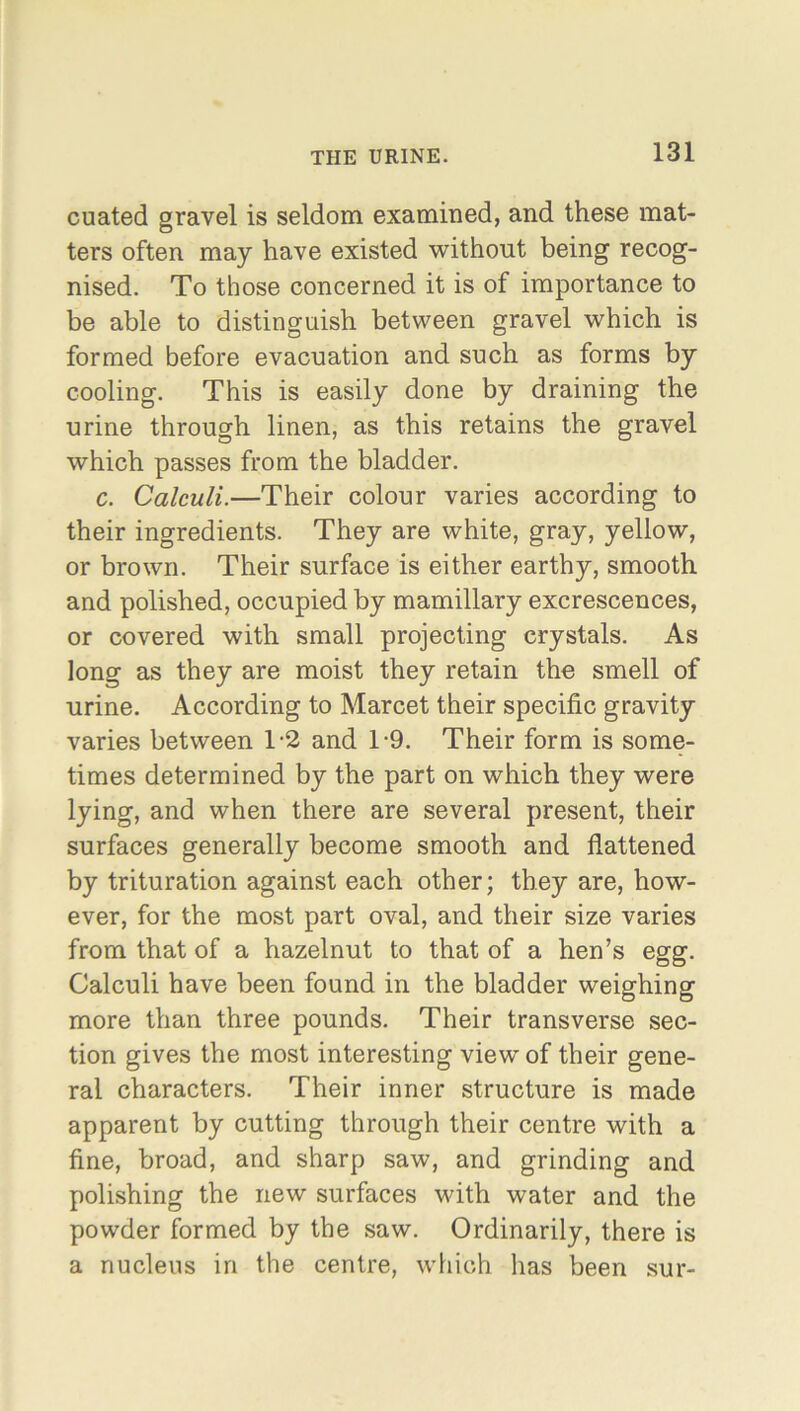 cuated gravel is seldom examined, and these mat- ters often may have existed without being recog- nised. To those concerned it is of importance to be able to distinguish between gravel which is formed before evacuation and such as forms by cooling. This is easily done by draining the urine through linen, as this retains the gravel which passes from the bladder. c. Calculi.—Their colour varies according to their ingredients. They are white, gray, yellow, or brown. Their surface is either earthy, smooth and polished, occupied by mamillary excrescences, or covered with small projecting crystals. As long as they are moist they retain the smell of urine. According to Marcet their specific gravity varies between T2 and T9. Their form is some- times determined by the part on which they were lying, and when there are several present, their surfaces generally become smooth and flattened by trituration against each other; they are, how- ever, for the most part oval, and their size varies from that of a hazelnut to that of a hen’s egg. Calculi have been found in the bladder weighing more than three pounds. Their transverse sec- tion gives the most interesting view of their gene- ral characters. Their inner structure is made apparent by cutting through their centre with a fine, broad, and sharp saw, and grinding and polishing the new surfaces with water and the powder formed by the saw. Ordinarily, there is a nucleus in the centre, which has been sur-