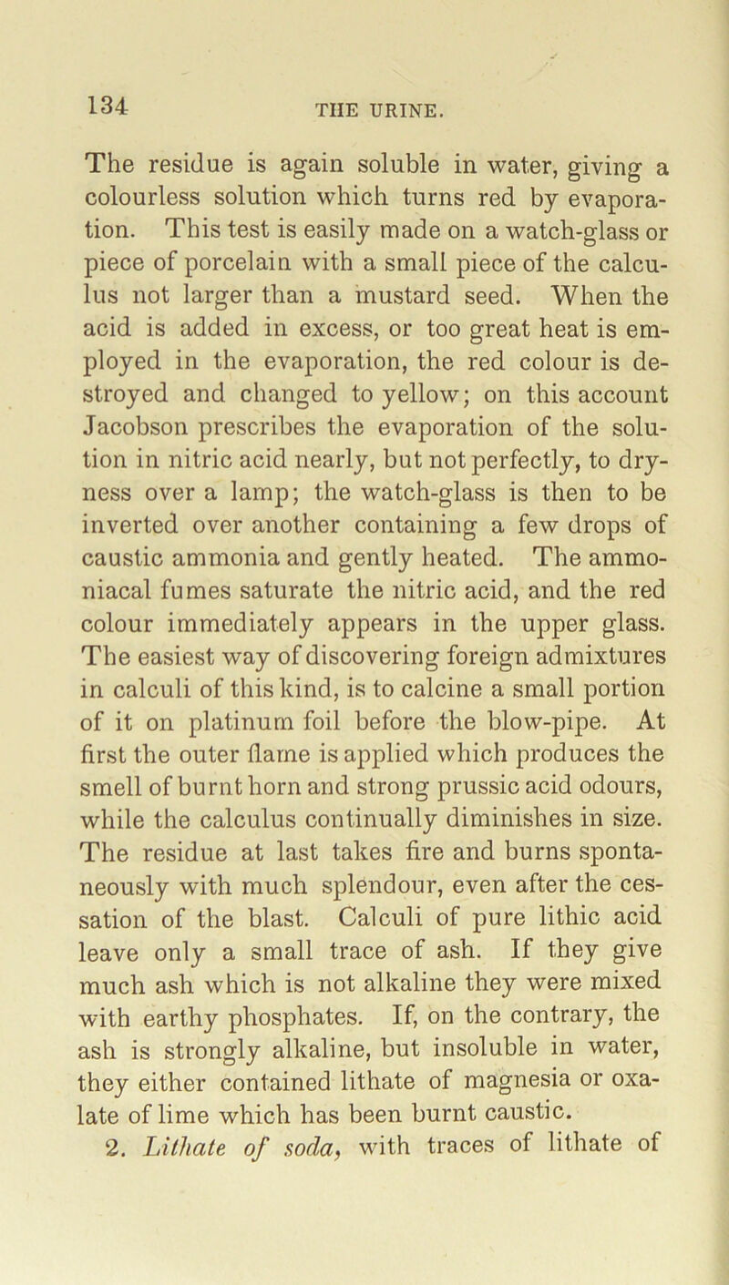 The residue is again soluble in water, giving a colourless solution which turns red by evapora- tion. This test is easily made on a watch-glass or piece of porcelain with a small piece of the calcu- lus not larger than a mustard seed. When the acid is added in excess, or too great heat is em- ployed in the evaporation, the red colour is de- stroyed and changed to yellow; on this account Jacobson prescribes the evaporation of the solu- tion in nitric acid nearly, but not perfectly, to dry- ness over a lamp; the watch-glass is then to be inverted over another containing a few drops of caustic ammonia and gently heated. The ammo- niacal fumes saturate the nitric acid, and the red colour immediately appears in the upper glass. The easiest way of discovering foreign admixtures in calculi of this kind, is to calcine a small portion of it on platinum foil before the blow-pipe. At first the outer flame is applied which produces the smell of burnt horn and strong prussic acid odours, while the calculus continually diminishes in size. The residue at last takes fire and burns sponta- neously with much splendour, even after the ces- sation of the blast. Calculi of pure lithic acid leave only a small trace of ash. If they give much ash which is not alkaline they were mixed with earthy phosphates. If, on the contrary, the ash is strongly alkaline, but insoluble in water, they either contained lithate of magnesia or oxa- late of lime which has been burnt caustic. 2. Lithate of soda, with traces of lithate of