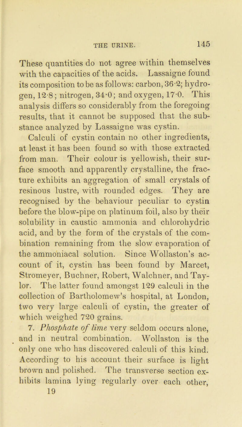 These quantities do not agree within themselves with the capacities of the acids. Lassaigne found its composition to be as follows: carbon, 36-2; hydro- gen, 12-8; nitrogen, 34-0; and oxygen, 17-0. This analysis differs so considerably from the foregoing results, that it cannot be supposed that the sub- stance analyzed by Lassaigne was cystin. Calculi of cystin contain no other ingredients, at least it has been found so with those extracted from man. Their colour is yellowish, their sur- face smooth and apparently crystalline, the frac- ture exhibits an aggregation of small crystals of resinous lustre, with rounded edges. They are recognised by the behaviour peculiar to cystin before the blow-pipe on platinum foil, also by their solubility in caustic ammonia and chlorohydric acid, and by the form of the crystals of the com- bination remaining from the slow evaporation of the ammoniacal solution. Since Wollaston’s ac- count of it, cystin has been found by Marcet, Stromeyer, Buchner, Robert, Walchner, and Tay- lor. The latter found amongst 129 calculi in the collection of Bartholomew’s hospital, at London, two very large calculi of cystin, the greater of which weighed 720 grains. 7. Phosphate of lime very seldom occurs alone, and in neutral combination. Wollaston is the only one who has discovered calculi of this kind. According to his account their surface is light brown and polished. The transverse section ex- hibits lamina lying regularly over each other, 19