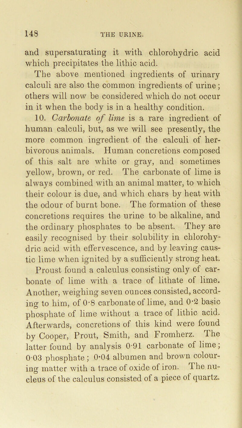 and supersaturating it with chlorohydric acid which precipitates the lithic acid. The above mentioned ingredients of urinary- calculi are also the common ingredients of urine; others will now be considered which do not occur in it when the body is in a healthy condition. 10. Carbonate of lime is a rare ingredient of human calculi, but, as we will see presently, the more common ingredient of the calculi of her- bivorous animals. Human concretions composed of this salt are white or gray, and sometimes yellow, brown, or red. The carbonate of lime is always combined with an animal matter, to which their colour is due, and which chars by heat with the odour of burnt bone. The formation of these concretions requires the urine to be alkaline, and the ordinary phosphates to be absent. They are easily recognised by their solubility in chlorohy- dric acid with effervescence, and by leaving caus- tic lime when ignited by a sufficiently strong heat. Proust found a calculus consisting only of car- bonate of lime with a trace of lithate of lime. Another, weighing seven ounces consisted, accord- ing to him, of 0-8 carbonate of lime, and 0-2 basic phosphate of lime without a trace of lithic acid. Afterwards, concretions of this kind were found by Cooper, Prout, Smith, and Fromherz. The latter found by analysis 0-91 carbonate of lime; 0 03 phosphate ; 0*04 albumen and brown colour- ing matter with a trace of oxide of iron. The nu- cleus of the calculus consisted of a piece of quartz.