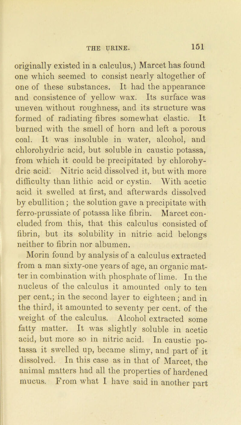 originally existed in a calculus,) Marcet lias found one which seemed to consist nearly altogether of one of these substances. It had the appearance and consistence of yellow wax. Its surface was uneven without roughness, and its structure was formed of radiating fibres somewhat elastic. It burned with the smell of horn and left a porous coal. It was insoluble in water, alcohol, and chlorohydric acid, but soluble in caustic potassa, from which it could be precipitated by chlorohy- dric acid! Nitric acid dissolved it, but with more difficulty than lithic acid or cystin. With acetic acid it swelled at first, and afterwards dissolved by ebullition; the solution gave a precipitate with ferro-prussiate of potassa like fibrin. Marcet con- cluded from this, that this calculus consisted of fibrin, but its solubility in nitric acid belongs neither to fibrin nor albumen. Morin found by analysis of a calculus extracted from a man sixty-one years of age, an organic mat- ter in combination with phosphate of lime. In the nucleus of the calculus it amounted only to ten per cent.; in the second layer to eighteen; and in the third, it amounted to seventy per cent, of the weight of the calculus. Alcohol extracted some fatty matter. It was slightly soluble in acetic acid, but more so in nitric acid. In caustic po- tassa it swelled up, became slimy, and part of it dissolved. In this case as in that of Marcet, the animal matters had all the properties of hardened mucus. From what I have said in another part