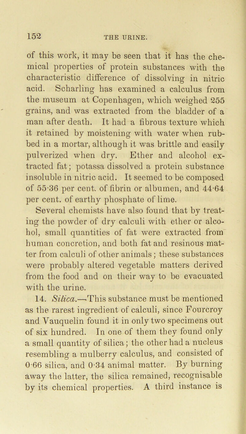 of this work, it may be seen that it has the che- mical properties of protein substances with the characteristic difference of dissolving in nitric acid. Scharling has examined a calculus from the museum at Copenhagen, which weighed 255 grains, and was extracted from the bladder of a man after death. It had a fibrous texture which it retained by moistening with water when rub- bed in a mortar, although it was brittle and easily pulverized when dry. Ether and alcohol ex- tracted fat; potassa dissolved a protein substance insoluble in nitric acid. It seemed to be composed of 55-36 per cent, of fibrin or albumen, and 44-64 per cent, of earthy phosphate of lime. Several chemists have also found that by treat- ing the powder of dry calculi with ether or alco- hol, small quantities of fat were extracted from human concretion, and both fat and resinous mat- ter from calculi of other animals; these substances were probably altered vegetable matters derived from the food and on their way to be evacuated with the urine. 14. Silica.—.This substance must be mentioned as the rarest ingredient of calculi, since Fourcroy and Yauquelin found it in only two specimens out of six hundred. In one of them they found only a small quantity of silica; the other had a nucleus resembling a mulberry calculus, and consisted of 0-66 silica, and 0-34 animal matter. By burning away the latter, the silica remained, recognisable by its chemical properties. A third instance is