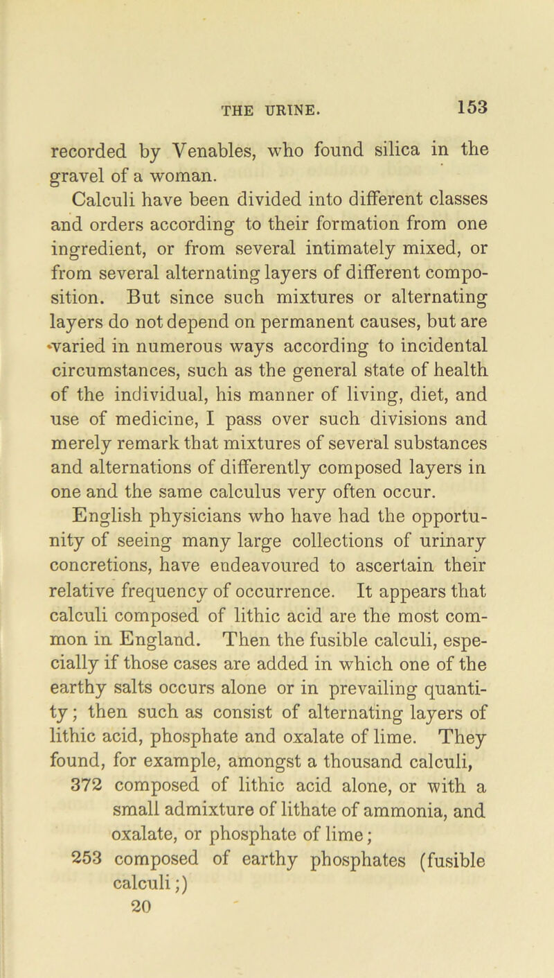 recorded by Venables, who found silica in the gravel of a woman. Calculi have been divided into different classes and orders according to their formation from one ingredient, or from several intimately mixed, or from several alternating layers of different compo- sition. But since such mixtures or alternating layers do not depend on permanent causes, but are ^varied in numerous ways according to incidental circumstances, such as the general state of health of the individual, his manner of living, diet, and use of medicine, I pass over such divisions and merely remark that mixtures of several substances and alternations of differently composed layers in one and the same calculus very often occur. English physicians who have had the opportu- nity of seeing many large collections of urinary concretions, have endeavoured to ascertain their relative frequency of occurrence. It appears that calculi composed of lithic acid are the most com- mon in England. Then the fusible calculi, espe- cially if those cases are added in which one of the earthy salts occurs alone or in prevailing quanti- ty ; then such as consist of alternating layers of lithic acid, phosphate and oxalate of lime. They found, for example, amongst a thousand calculi, 372 composed of lithic acid alone, or with a small admixture of lithate of ammonia, and oxalate, or phosphate of lime; 253 composed of earthy phosphates (fusible calculi;) 20