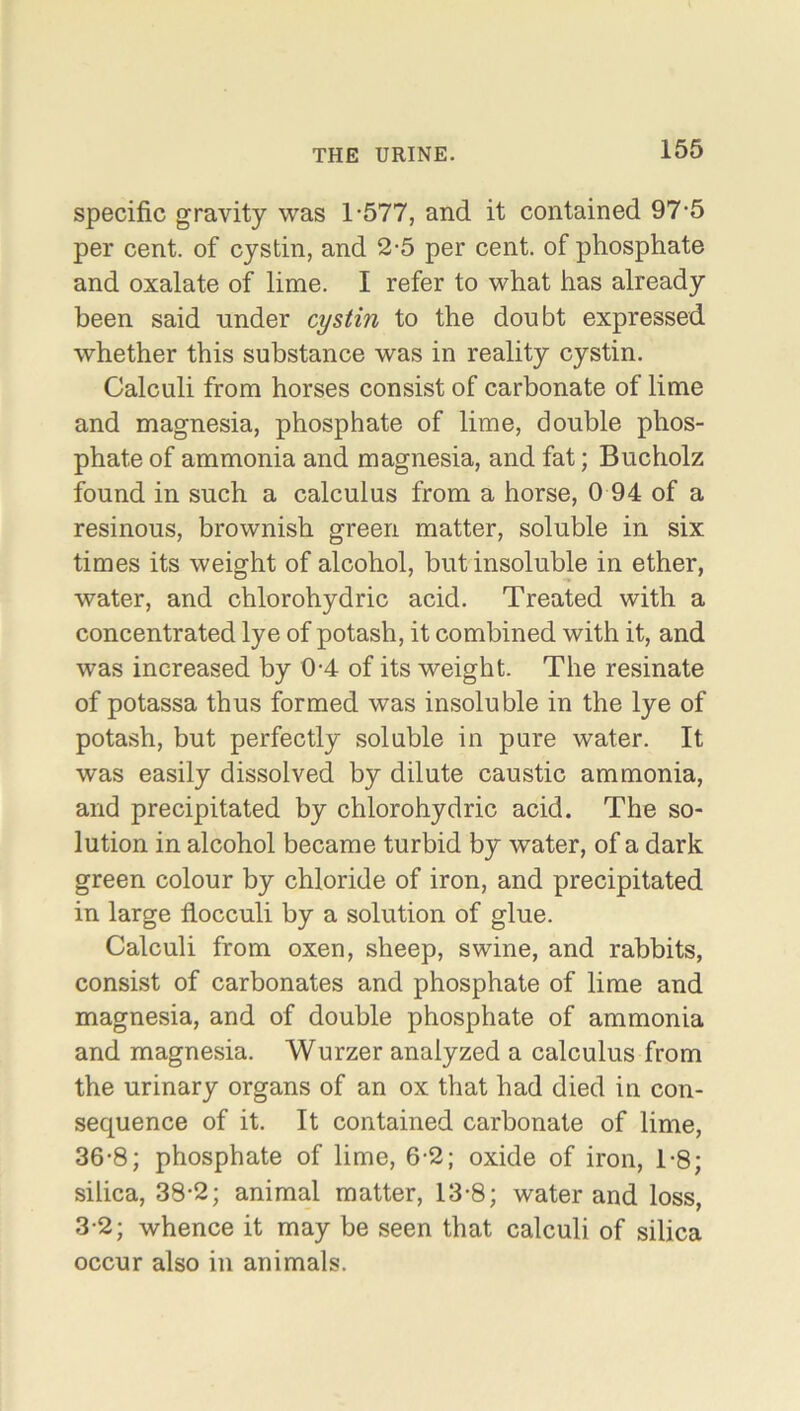 specific gravity was 1-577, and it contained 97-5 per cent, of cystin, and 2-5 per cent, of phosphate and oxalate of lime. I refer to what has already been said under cystin to the doubt expressed whether this substance was in reality cystin. Calculi from horses consist of carbonate of lime and magnesia, phosphate of lime, double phos- phate of ammonia and magnesia, and fat; Bucholz found in such a calculus from a horse, 0 94 of a resinous, brownish green matter, soluble in six times its weight of alcohol, but insoluble in ether, water, and chlorohydric acid. Treated with a concentrated lye of potash, it combined with it, and was increased by 0-4 of its weight. The resinate of potassa thus formed was insoluble in the lye of potash, but perfectly soluble in pure water. It was easily dissolved by dilute caustic ammonia, and precipitated by chlorohydric acid. The so- lution in alcohol became turbid by water, of a dark green colour by chloride of iron, and precipitated in large flocculi by a solution of glue. Calculi from oxen, sheep, swine, and rabbits, consist of carbonates and phosphate of lime and magnesia, and of double phosphate of ammonia and magnesia. Wurzer analyzed a calculus from the urinary organs of an ox that had died in con- sequence of it. It contained carbonate of lime, 36-8; phosphate of lime, 6-2; oxide of iron, 1-8; silica, 38-2; animal matter, 13-8; water and loss, 3-2; whence it may be seen that calculi of silica occur also in animals.